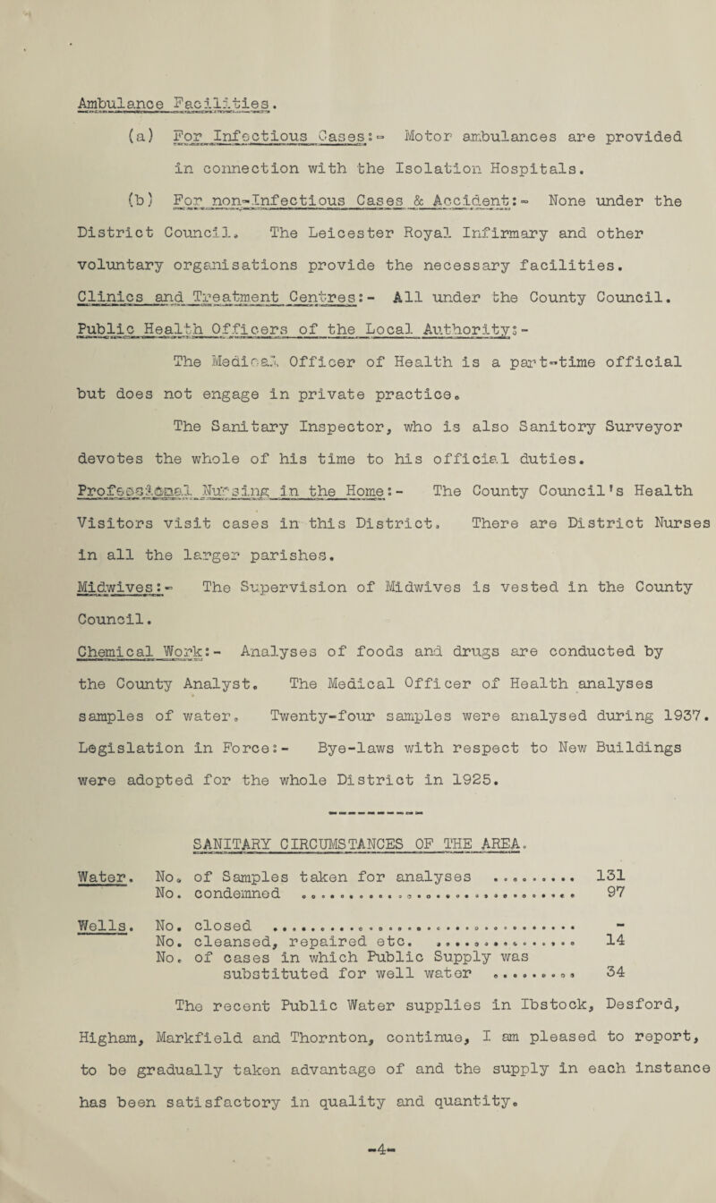 Ambulance Facilities. •uc 0X2* n»mniTf»iiH'ri 7 xiwoa'i^rf i —- *» (a) For Infectious GasesMotor ambulances are provided in connection with the Isolation Hospitals. (b 5 For. non~Infectious Cases & Accident;- None under the District Council, The Leicester Royal Infirmary and other voluntary organisations provide the necessary facilities. Clinics and Treatment _Centr es i - All under the County Council. LPublic^_H ealth Officers of the Local Authority; - The Medical Officer of Health is a part-time official but does not engage in private practice. The Sanitary Inspector, who is also Sanitory Surveyor devotes the whole of his time to his official duties. ProfdA^ae.l^Nuy-_3ing in the Homes- The County Council’s Health Visitors visit cases in this District, There are District Nurses in all the larger parishes. Midwives;- The Supervision of Midwives is vested in the County Council. Chemical Work;- Analyses of foods and drugs are conducted by the County Analyst. The Medical Officer of Health analyses samples of water. Twenty-four samples were analysed during 1937. Legislation in Forces- Bye-laws with respect to New Buildings were adopted for the whole District In 1925. SANITARY CIRCUMSTANCES OF THE AREA. Water. No* of Samples taken for analyses .. 131 No« condemned ooo.o.ooo.oij.o....,..,97 Wells o No. closed ..«•».•••.®ooo.ooo..oo©o®.o.«... *** No. cleansed, repaired etc. ,... . ......... . 14 No. of cases in which Public Supply was substituted for well water .......o. 34 The recent Public Water supplies in Ibstock, Desford, Higham, Markfield and Thornton, continue, I am pleased to report, to be gradually taken advantage of and the supply in each instance has been satisfactory in quality and quantity. -4-