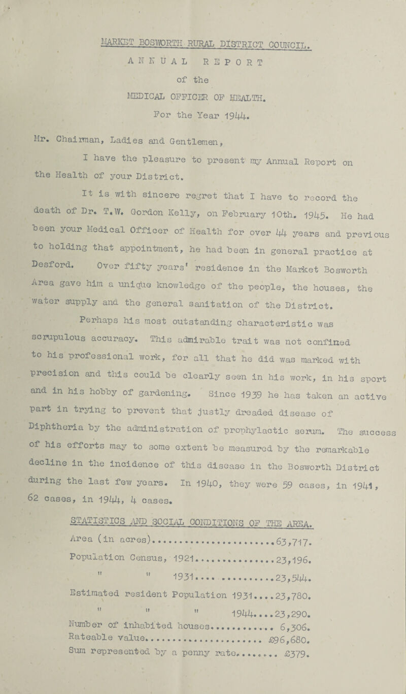 MARKET BOSWORTH RURAL DISTRICT COUNCIL. ANNUAL REPORT of the MEDICAL OFFICER OF HEALTH. For the Year 1944. Mr. Chairman, Ladies and Gentlemen, I have the pleasure to present my Annual Report on the Health of your District. It is with sincere regret that I have to record the death of Dr, T,W, C-ordon Kelly, on February 10th. 1945. He had been your Medical Officer of Health for over 44 years and previous to holding that appointment, he had been in general practice at Desford. Over fifty years’ residence in the Market Bosworth Area gave him a unique knowledge of the people, the houses, the water supply and the general sanitation of the District. Perhaps his most outstanding characteristic was scrupulous accuracy. This admirable trait was not confined to his professional work, for all that he did was marked with precision and this could be clearly seen in his work, in his sport and in his hobby of gardening. Since 1939 he has taken an active part in trying to prevent that justly dreaded disease of Diphtheria by the administration of prophylactic serum. The success of his efforts may to some extent be measured by the remarkable decline in the incidence of this disease in the Bosworth District during the last few years. In 1940, they were 59 cases, in 1944, 62 cases, in 1944* 4 cases. STATISTICS AND SOCIAL CONDITIONS OF THE AREA. Area (in acres). 63,717. Population Census, 1921. 23,196.   1931. ..23,544. Estimated resident Population 1931....23,780.   1944....23,290. Number of inhabited houses............ 6,306. Rateable value. £96,680, Sum represented by a penny rate........ £379.