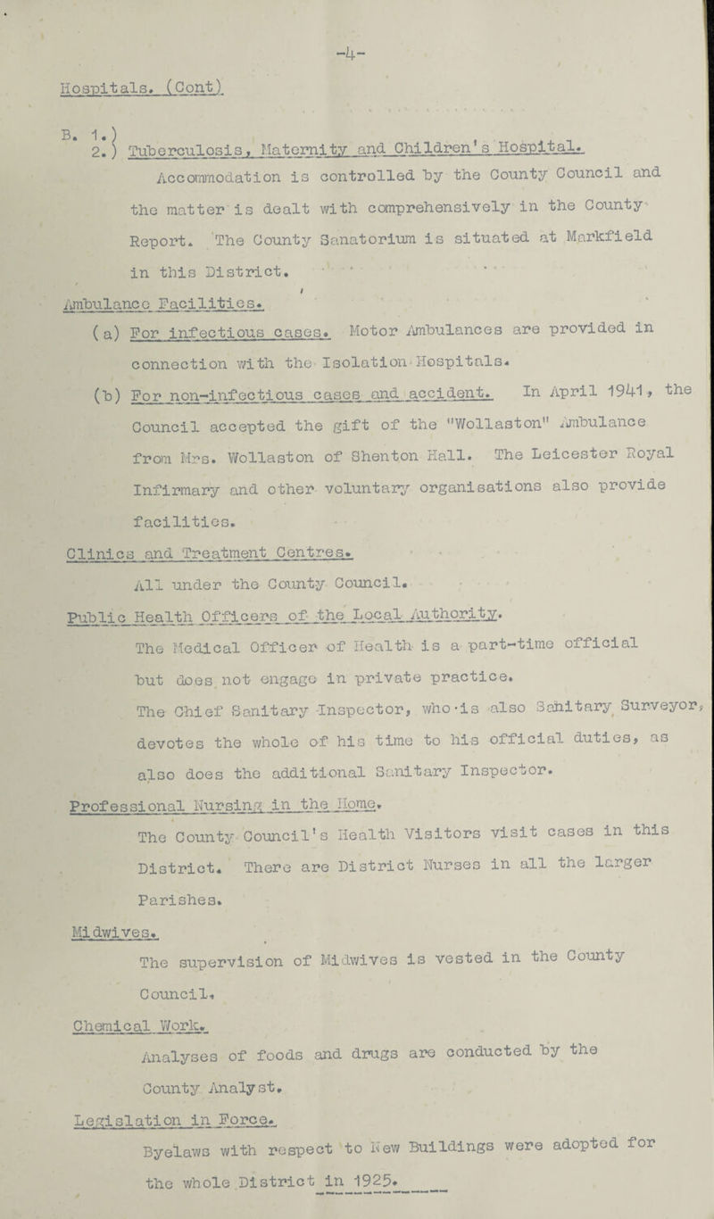 -4- . Hospitals. (Cont) B. 1.) 2.) Tuberculosis, Maternity and Children1.s Hospital., Accommodation is controlled by the County Council and the matter is dealt with comprehensively in the County Report. The County Sanatorium is situated at Markfield in this District. I Ambulance Facilities. ( a) For infectious cases. Motor Ambulances are provided in connection with the-Isolation'Hospitals. (b) For non—infectious cases and accident.. In April 194i > the Council accepted the gift of the Wollaston .jnbulance from Mrs. Wollaston of Shenton Hall. The Leicester x*.oyal Infirmary and other voluntary organisations also provide facilities. Clinics and Treatment Centres* All under the County Council. Public Health Officers of- the LocalsJ^Hiqrijby. The Medical Officer -of Health is a part-time official hut does, not engage in private practice. The Chief Sanitary Inspector, who-is also Sanitary Surveyor devotes the whole of his time to his official duties, as also does the additional Sanitary Inspector. Professional Nursing in the Ifome. The County Council’s Health Visitors visit cases in this District. There are District Nurses in all the larger Parishes. Midwives. The supervision of Midwives is vested in the County Council. Chemical Work. Analyses of foods and drugs are conducted by the County Analyst. Legislation in Forces Byelaws with respect to New Buildings were adopted for the whole District in 1925*