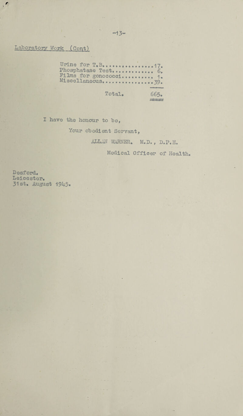 Laboratory Work (Copt) Urine for T.B......17. Phosphatase Test,*....,..,.,. 6* Films for gonococci., 1* Miscellaneous*..... #39* Total* 665. I have the honour to be, / Your obedient Servant, ALLAN WARNER. M.D., D.P.H. Medical Officer of Health. Lesf ord. Leicester. 31st. August 1945*