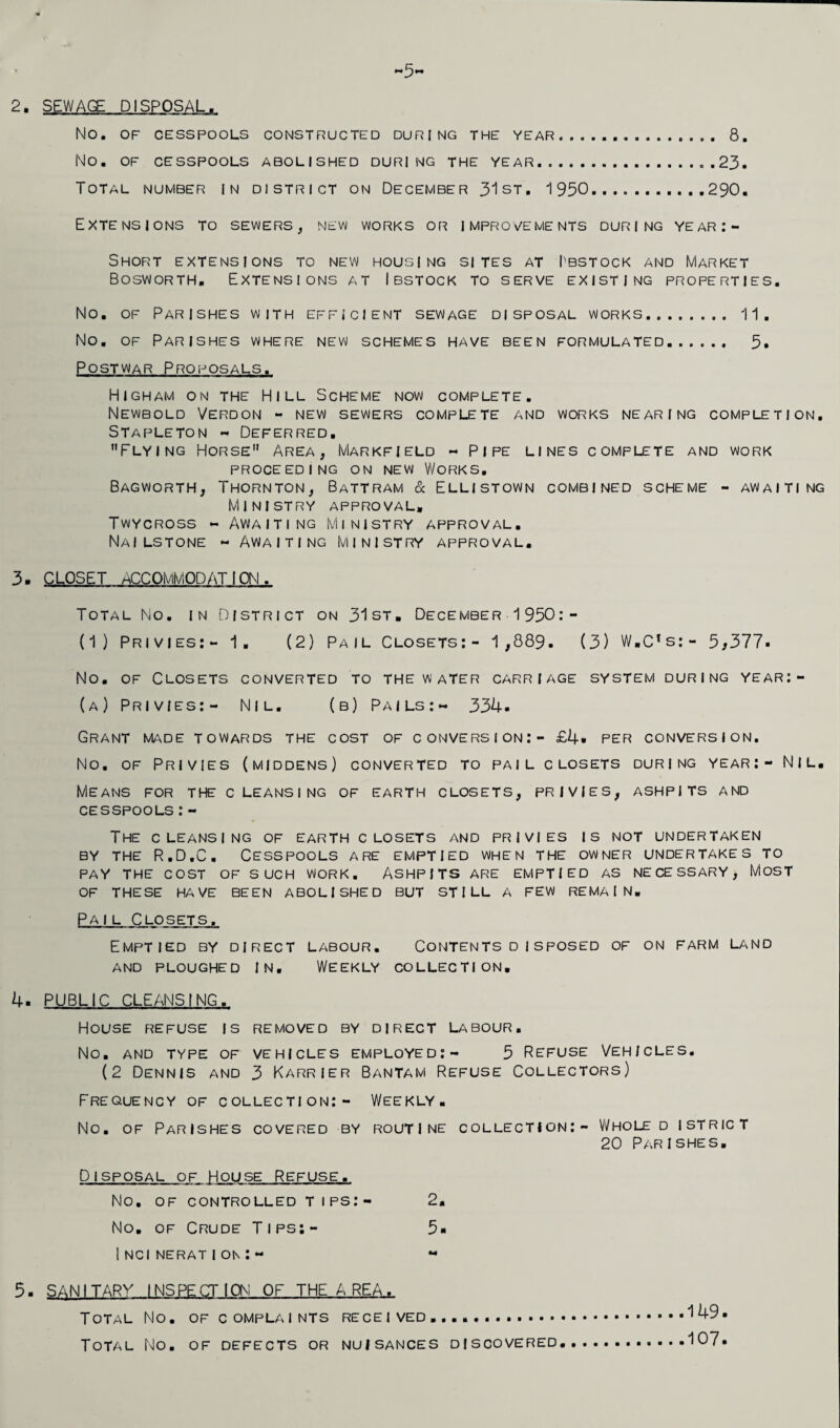 2. SEWAGE DISPOSAL. No. OF CESSPOOLS CONSTRUCTED DURING THE YEAR. 8. NO. OF CESSPOOLS ABOLISHED DURING THE YEAR.23. Total number in district on December 31st. 1950.290. Extensions to sewers, new works or improvements during year:- Short extensions to new housing sites at I'bstock and Market Bosworth. Extensions at Ibstock to serve existing properties. No. of Parishes with efficient sewage disposal works.. 11, No. of Parishes where new schemes have been formulated. 5. Postwar Proposals. Higham on the Hill Scheme now complete. Newbold Verdon - NEW sewers complete and works nearing completion. Stapleton - Deferred. Flying Horse Area, Markfield - Pipe lines complete and work PROCEEDING ON NEW WORKS. Bagworth, Thornton, Battram & Ellistown combined scheme - awaiting Ministry approval, Twycross - Awaiting Ministry approval. Nai lstone - Awaiting Ministry approval. 3- CLOSET ACCOMMODATION. Total No. in District on 31st, December 1950:- (1) Privies:- 1. (2) Pail Closets:- 1,889. (3) W.C’s:- 5*377. No. of Closets converted to the water carriage system during year:- (a) Privies:- Nil. (b) Pails:- 334. Grant made towards the cost of conversion: - £4* per conversion. No. of Privies (middens) converted to pail closets during year:- Nil, MIeans for the cleansing of earth closets, privies, ashpits and cesspools:- The cleansing of earth c losets and privies is not undertaken by the R.D.C, Cesspools are emptied when the owner undertakes to PAY THE COST OF SUCH WORK. ASHPITS ARE EMPTIED AS NECESSARY, MOST OF THESE HAVE BEEN ABOLISHED BUT STILL A FEW REMAIN. Pail Closets. Emptied by direct labour. Contentsdisposed of on farm land AND PLOUGHED IN. WEEKLY COLLECTION. 4. PUBLIC CLEANSING, House refuse is removed by direct labour. No. AND TYPE OF VEHICLES EMPLOYED:- 5 REFUSE VEHICLES. (2 Dennis and 3 Karrier Bantam Refuse Collectors) Frequency of collection:- Weekly. No. of Parishes covered by routine collection:- Vi/hole d istrict 20 Parishes. Disposal of House Refuse, No. OF CONTROLLED T I PS:- 2. No. of Crude Tips:- 5« I NCI NERATion:- « 5. SANITARV INSPECTION OF THE A REA, Total No. of complaints received...... Total No. of defects or nuisances discovered 149