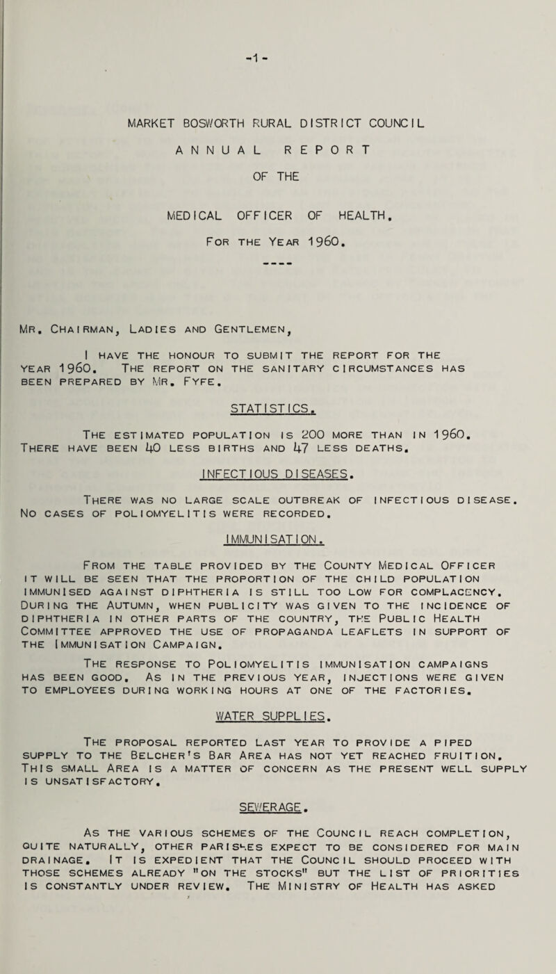 -1 MARKET BOSWORTH RURAL DISTRICT COUNCIL ANNUAL REPORT OF THE MEDICAL OFFICER OF HEALTH. For the Year 1960. Mr. Chairman, Ladies and Gentlemen, I have the honour to submit the report for the YEAR 1960. The report on the sanitary circumstances has BEEN PREPARED BY MR, FYFE. STATISTICS. The estimated population is 200 more than in 196O. There have been kO less births and kl less deaths. INFECTIOUS DISEASES. There was no large scale outbreak of infectious disease. No CASES OF poliomyelitis WERE RECORDED. IMMUNI SAT I ON. From the table provided by the County Medical Officer IT WILL be seen that THE PROPORTION OF THE CHILD POPULATION IMMUNISED AGAINST DIPHTHERIA IS STILL TOO LOW FOR COMPLACENCY. During the Autumn, when publicity was given to the incidence of DIPHTHERIA IN OTHER PARTS OF THE COUNTRY, THE PUBLIC HEALTH Committee approved the use of propaganda leaflets in support of THE Immunisation Campaign. The response to Poliomyelitis immunisation campaigns HAS BEEN GOOD. AS IN THE PREVIOUS YEAR, INJECTIONS WERE GIVEN TO EMPLOYEES DURING WORKING HOURS AT ONE OF THE FACTORIES. WATER SUPPLIES. The proposal reported last year to provide a piped SUPPLY TO THE BELCHER’S BaR AREA HAS NOT YET REACHED FRUITION, This small Area is a matter of concern as the present well supply IS UNSATISFACTORY, SEWERAGE. As THE VARIOUS SCHEMES OF THE COUNCIL REACH COMPLETION, QUITE NATURALLY, OTHER PARISHES EXPECT TO BE CONSIDERED FOR MAIN DRAINAGE. IT IS EXPEDIENT THAT THE COUNCIL SHOULD PROCEED WITH THOSE SCHEMES ALREADY ON THE STOCKS BUT THE LIST OF PRIORITIES IS CONSTANTLY UNDER REVIEW. THE MINISTRY OF HEALTH HAS ASKED