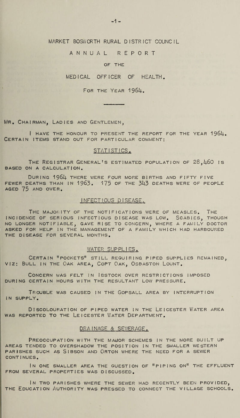 -1 - MARKET BOSWCRTH RURAL DISTRICT COUNCIL ANNUAL REPORT OF THE MEDICAL OFFICER OF HEALTH. For the Year 1964. Mr. Chairman, Ladies and Gentlemen, I HAVE THE HONOUR TO PRESENT THE REPORT FOR THE YEAR 1964. Certain items stand out for particular comment: STATI ST!CS. The Registrar General's estimated population of 28,460 is based on a calculation. During 1964 there were four more births and fifty five FEWER DEATHS THAN IN 1963. 175 OF THE 343 DEATHS WERE OF PEOPLE aged 75 and over, INFECTIOUS DISEASE. The majority of the notifications were of measles. The incidence of serious infectious disease was low. Scabies, though NO LONGER NOTIFIABLE, GAVE RISE TO CONCERN, WHERE A FAMILY DOCTOR ASKED FOR HELP IN THE MANAGEMENT OF A FAMILY WHICH HAD HARBOURED THE DISEASE FOR SEVERAL MONTHS. WATER SUPPLIES. Certain pockets still requiring piped supplies remained, viz: Bull in the Oak area, Copt Oak, Osbaston Lount. Concern was felt in Ibstock over restrictions imposed DURING CERTAIN HOURS WITH THE RESULTANT LOW PRESSURE. Trouble was caused in the Gopsall area by interruption IN SUPPLY. Discolouration of piped water in the Leicester Water area WAS REPORTED TO THE LEICESTER WATER DEPARTMENT. DRAINAGE & SEWERAGE. Preoccupation with the major schemes in the more built up AREAS TENDED TO OVERSHADOW THE POSITION IN THE SMALLER WE STERN parbshes such as Sibson and Orton where the need for a sewer CONTINUES. In one smaller area the question of piping on the effluent FROM SEVERAL PROPERTIES WAS DISCUSSED. In two parishes where the sewer had recently been provided, the Education Authority was pressed to connect the village schools.