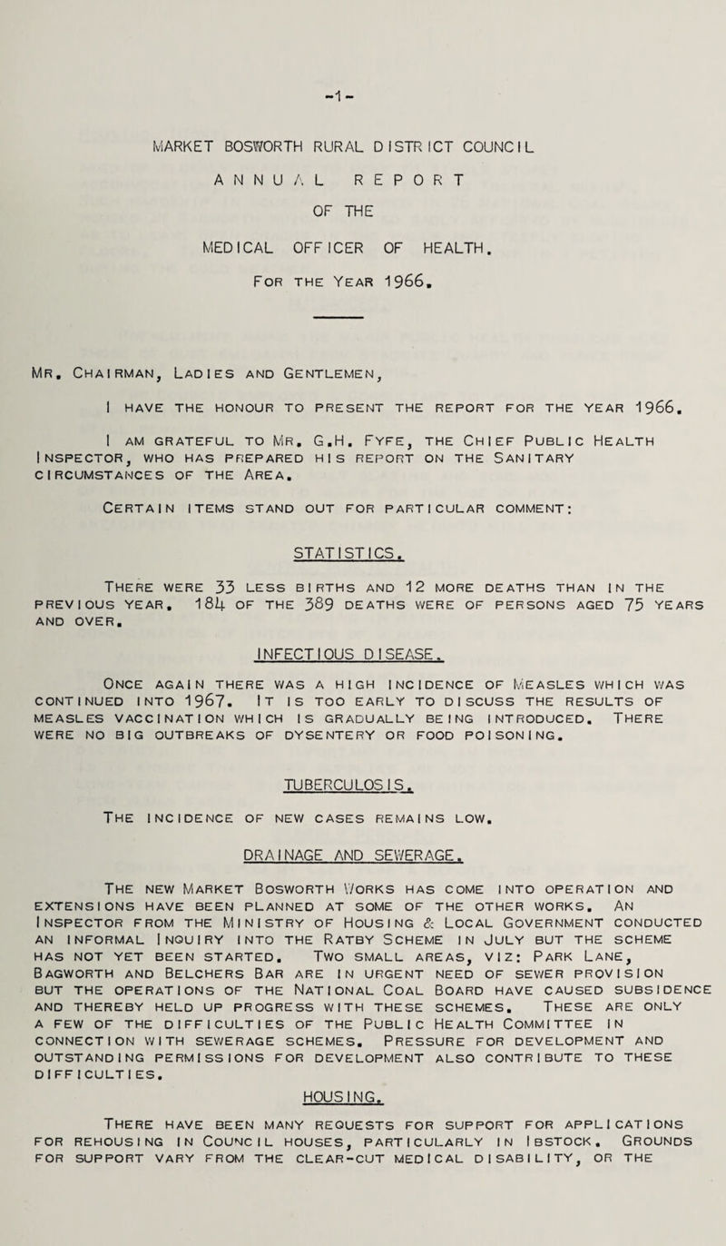 MARKET BOSWORTH RURAL DISTRICT COUNCIL ANNUAL REPORT OF THE MEDICAL OFFICER OF HEALTH. For the Year 1966. Mr. Chairman, Ladies and Gentlemen, I HAVE THE HONOUR TO PRESENT THE REPORT FOR THE YEAR 1966. I AM GRATEFUL TO MR. G.H. FYFE, THE CHIEF PUBLIC HEALTH Inspector, who has prepared his report on the Sanitary CIRCUMSTANCES OF THE AREA. Certain items stand out for particular comment: STATISTICS. There were 33 less births and 12 more deaths than in the PREVIOUS YEAR. 182+ OF THE 389 DEATHS WERE OF PERSONS AGED 75 YEARS AND OVER. INFECTIOUS DISEASE. Once again there was a high incidence of Measles which was CONTINUED INTO 1967- IT IS TOO EARLY TO DISCUSS THE RESULTS OF MEASLES VACCINATION WHICH IS GRADUALLY BEING INTRODUCED. THERE WERE NO BIG OUTBREAKS OF DYSENTERY OR FOOD POISONING. TUBERCULOSIS. The incidence of new cases remains low. DRAINAGE AND SEWERAGE. The new Market Bosworth Works has come into operation and EXTENSIONS HAVE BEEN PLANNED AT SOME OF THE OTHER WORKS. AN Inspector from the Ministry of Housing & Local Government conducted AN INFORMAL INQUIRY INTO THE RATBY SCHEME IN JULY BUT THE SCHEME HAS NOT YET BEEN STARTED. TWO SMALL AREAS, VIZ: PARK LANE, Bagworth and Belchers Bar are in urgent need of sewer provision BUT THE OPERATIONS OF THE NATIONAL COAL BOARD HAVE CAUSED SUBSIDENCE AND THEREBY HELD UP PROGRESS WITH THESE SCHEMES. THESE ARE ONLY A FEW OF THE DIFFICULTIES OF THE PUBLIC HEALTH COMMITTEE IN CONNECTION WITH SEWE RAGE SCHEMES. PRESSURE FOR DEVELOPMENT AND OUTSTANDING PERMISSIONS FOR DEVELOPMENT ALSO CONTRIBUTE TO THESE DIFF!CULT IES. HOUSING. There have been many requests for support for applications FOR REHOUSING IN COUNCIL HOUSES, PARTICULARLY IN IBSTOCK. GROUNDS FOR SUPPORT VARY FROM THE CLEAR-CUT MEDICAL DISABILITY, OR THE