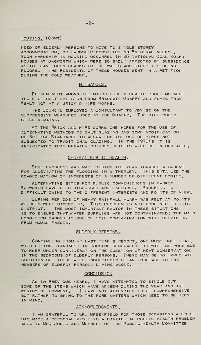 -2 HousING. (Cont) NEED OF ELDERLY PERSONS TO MOVE TO SINGLE STOREY ACCOMMODATION, OR HARDSHIP CONSTITUTING GENERAL NEEDS. Such hardship in housing occurred in 26 National Coal Board HOUSES AT BaGVVORTH WHICH WERE SO BADLY AFFECTED BY SUBSIDENCE AS TO LEAVE OPEN CRACKS [N THE WALLS AND STEEPLY SLOPING FLOORS. The residents of these houses sent in a petition DURING THE COLD WEATHER. NUISANCES. Pre-eminent among the major public health problems were THOSE OF DUST EMISSION FROM BRADGATE O.UARRY AND FUMES FROM salting at a Brick & Pipe Works, The Council employed a Consultant to advise on the SUPPRESSIVE MEASURES USED AT THE QUARRY. THE DIFFICULTY STILL REMAINS. Air the Brick and Pipe Works one hopes for the use of ALTERNATIVE METHODS TO SALT GLAZING AND SOME MODIFICATION of British Standards to allow for the use of pipes not SUBJECTED TO TRADITIONAL GLAZING. |N THE 1970'S IT IS ANTICIPATED THAT GREATER CHIMNEY HEIGHTS WILL BE ENFORCEABLE. GENERAL PUBLIC HEALTH. Some progress was made during the year towards a scheme FOR ALLEVIATING THE FLOODING IN WlTHERLEY. THIS ENTAILED THE CO-ORDINATION OF INTERESTS OF A NUMBER OF DIFFERENT BODIES. Alternative sites for public conveniences in Market BOSWORTH HAVE BEEN DISCUSSED AND EXPLORED. PROGRESS IS DIFFICULT OWING TO THE DIFFERENT INTERESTS AND POINTS OF VIEW. During periods of heavy rainfall alarm was felt at points WHERE SEWERS BACKED UP. THIS PROBLEM IS NOT CONFINED TO THIS DISTRICT. The most important factor in these situations IS TO ENSURE THAT WATER SUPPLIES ARE NOT CONTAMINATED; THE MAIN LONG-TERM DANGER IS ONE OF SOIL CONTAMINATION WITH HELMINTHS FROM HUMAN FAECES. ELDERLY PERSONS. Continuing from my last year's report, one must hope that, WITH RISING STANDARDS IN HOUSING GENERALLY, IT WILL BE POSSIBLE TO KEEP UNDER CONSIDERATION THE QUESTION OF HEAT CONSERVATION IN THE BEDROOMS OF ELDERLY PERSONS. THERE MAY BE NO IMMEDIATE SOLUTION BUT THERE WILL UNDOUBTEDLY BE AN INCREASE IN THE NUMBERS OF ELDERLY PERSONS LIVING ALONE. C0NCLU5I ON As IN PREVIOUS YEARS, I HAVE ATTEMPTED TO SINGLE OUT SOME OF THE ITEMS WHICH HAVE ARISEN DURING THE YEAR AND ARE WORTHY OF COMMENT. I HAVE NOT ATTEMPTED TO BE COMPREHENSIVE BUT RATHER TO BRING TO THE FORE MATTERS WHICH NEED TO BE KEPT IN MIND. ACKNOWLEDGMENTS. I AM GRATEFUL TO MR. GREENFIELD FOR THOSE OCCASIONS WHEN HE HAS MADE A PERSONAL VISIT TO A PARTICULAR PUBLIC HEALTH PROBLEM also to Mr. Jones and Members of the Public Health Committee