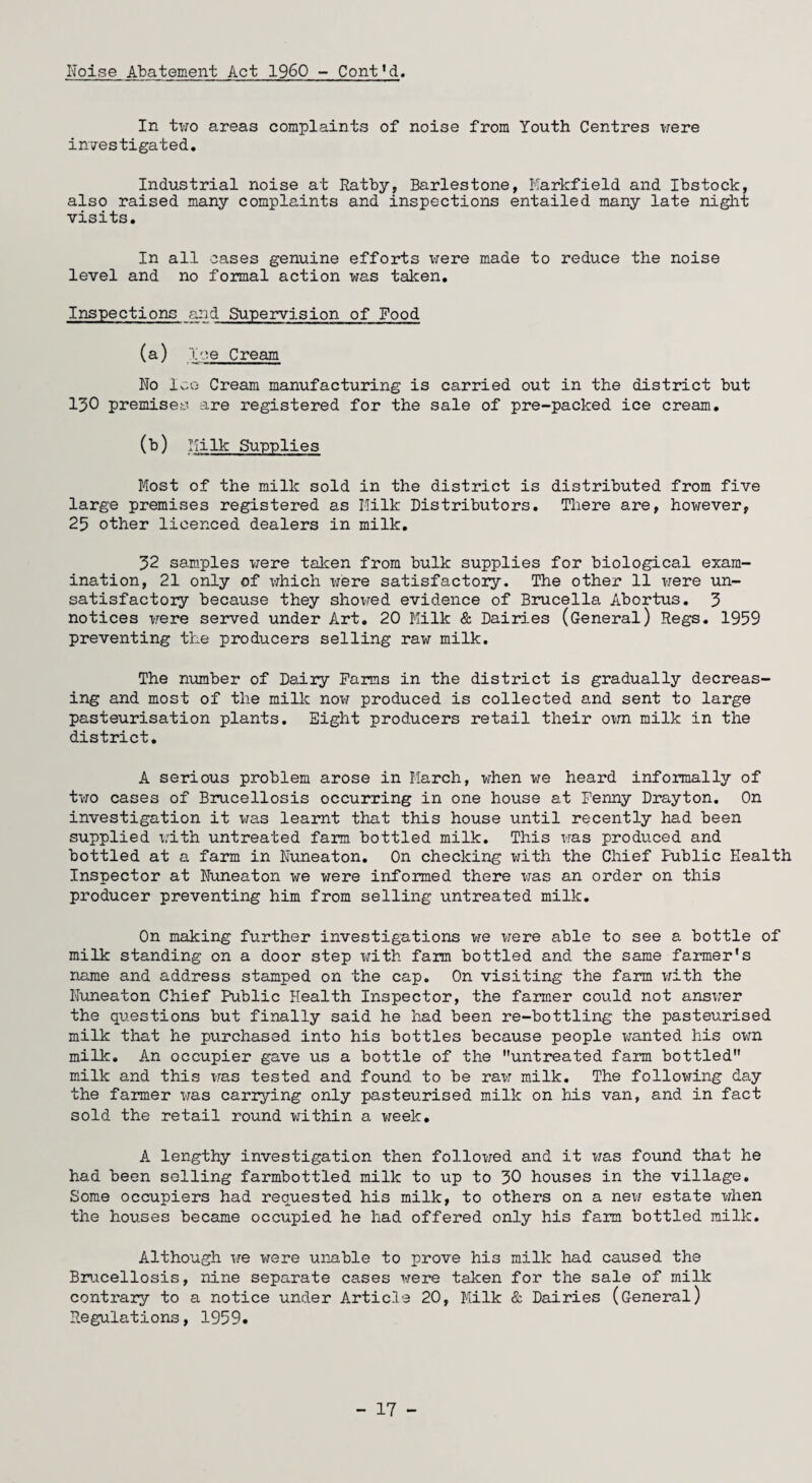 IToise Abatement Act I960 - Cont’d. In two areas complaints of noise from Youth Centres were investigated. Industrial noise at Ratby, Barlestone, Markfield and Ibstock, also raised many complaints and inspections entailed many late night visits. In all cases genuine efforts were made to reduce the noise level and no formal action was taken. Inspections and Supervision of Food (a) Ice Cream No Ice Cream manufacturing is carried out in the district but 130 premises are registered for the sale of pre-packed ice cream. (b) Milk Supplies Most of the milk sold in the district is distributed from five large premises registered as Milk Distributors. There are, however, 25 other licenced dealers in milk. 32 samples were taken from bulk supplies for biological exam¬ ination, 21 only of which were satisfactory. The other 11 were un¬ satisfactory because they showed evidence of Brucella Abortus. 3 notices were served under Art. 20 Milk & Dairies (General) Regs. 1959 preventing the producers selling raw milk. The number of Dairy Farms in the district is gradually decreas¬ ing and most of the milk now produced is collected and sent to large pasteurisation plants. Eight producers retail their own milk in the district. A serious problem arose in March, when we heard informally of two cases of Brucellosis occurring in one house at Fenny Drayton. On investigation it was learnt that this house until recently had been supplied with untreated farm bottled milk. This was produced and bottled at a farm in Nuneaton. On checking with the Chief Public Health Inspector at Nuneaton we were informed there was an order on this producer preventing him from selling untreated milk. On making further investigations we were able to see a bottle of milk standing on a door step with farm bottled and the same farmer’s name and address stamped on the cap. On visiting the farm with the Nuneaton Chief Public Health Inspector, the farmer could not answer the questions but finally said he had been re-bottling the pasteurised milk that he purchased into his bottles because people wanted his own milk. An occupier gave us a bottle of the untreated farm bottled milk and this was tested and found to be raw milk. The following day the farmer was carrying only pasteurised milk on his van, and in fact sold the retail round within a week* A lengthy investigation then followed and it was found that he had been selling farmbottled milk to up to 30 houses in the village. Some occupiers had requested his milk, to others on a new estate when the houses became occupied he had offered only his farm bottled milk. Although we were unable to prove his milk had caused the Brucellosis, nine separate cases were taken for the sale of milk contrary to a notice under Article 20, Milk & Dairies (General) Regulations, 1959. - 17 -