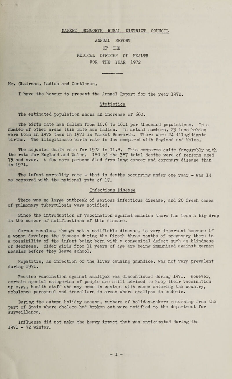 MARKET BOSWORTH RURAL DISTRICT COUNCIL ANNUAL REPORT OP THE MEDICAL OFFICER OF HEALTH FOR THE YEAR 1972 Mr. Chairman, Ladies and Gentlemen, I have the honour to present the Annual Report for the year 1972. Statistics The estimated population shows an increase of 660. The birth rate has fallen from 18.6 to 16.1 per thousand populations. In a number of other areas this rate has fallen. In actual numbers, 23 less babies were bom in 1972 than in 1971 in Market Bosworth. There were 24 illegitimate births. The illegitimate birth rate is low compared with England and Kales. The adjusted death rate for 1972 is 11.8. This compares quite favourably with the rate for England and Wales. 180 of the 387 total deaths were of persons aged 75 and over. A few more persons died from lung cancer and coronary disease than in 1971. The infant mortality rate - that is deaths occurring under one year - was 14 as compared with the national rate of 17. Infectious Disease There was no large outbreak of serious infectious disease, and 20 fresh cases of pulmonaiy tuberculosis were notified. Since the introduction of vaccination against measles there has been a big drop in the number of notifications of this disease. German measles, though not a notifiable disease, is very important because if a woman develops the disease during the firsth three months of pregnancy there is a possibility of the infant being born with a congenital defect such as blindness or deafness. Older girls from 11 years of age are being immunised against german measles before they leave school. Hepatitis, an infection of the liver causing jaundice, was not very prevalent during 1971. Routine vaccination against smallpox was discontinued during 1971. However, certain special categories of people are still advised to keep their vaccination up e.g., health staff who may come in contact with cases entering the country, ambulance personnel and travellers to areas where smallpox is endemic. During the autumn holiday season, numbers of holiday-makers returning from the part of Spain where cholera had broken out were notified to the department for surveillance. Influenza did not make the heavy impact that was anticipated during the 1971 - 72 winter. - 1 -