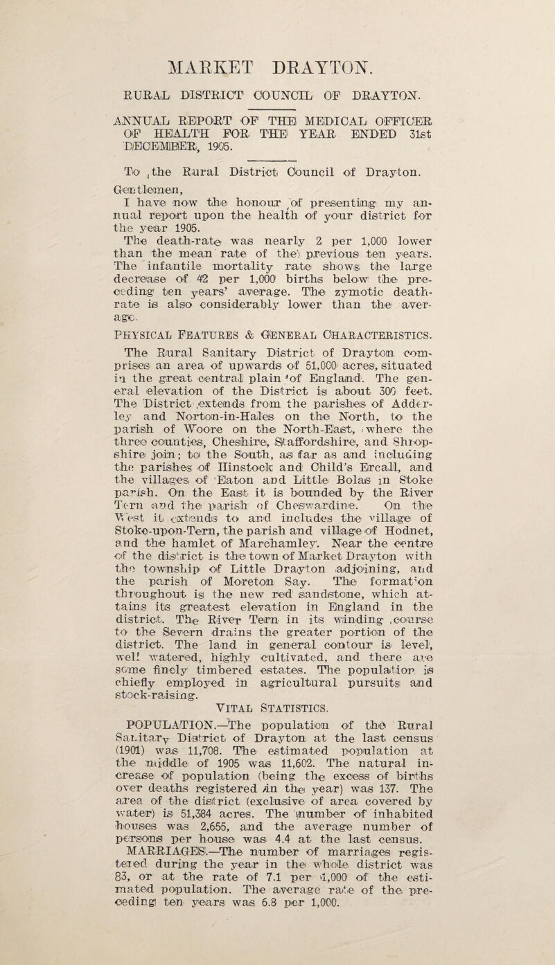 MARKET DRAYTON. RURAL DISTRICT COUNCIL OF DRAYTON. ANNUAL REPORT OF THEI MEDICAL! OFFICER OF HEALTH FOR THE YEAR ENDED 31st DECEMBER', 1906. To , the Rural District Council of Drayton. Gentlemen, I have now the honour of presenting my an¬ nual report upon the health of your district for the year 1905. The death-rate' was nearly 2 per 1,000 lower than the mean rate of the; previous' ten years. The infantile mortality rate shows, the large decrease of 4'2 per 1,000 births below the pre¬ ceding1 ten years’ average. The zymotic death- rate is also considerably lower than the aver¬ age. physical Features & Oeneral Characteristics. The Rural Sanitary District of Drayton com¬ prises an area of upwards of 51,000' acres, situated in the great central plain 'of England1. The gen¬ eral elevation of the' District is about 300 feet. The District .extends from the parishes' of Adder- ley and Nortom-in-Hales on the North, to the parish of Woore on the North-East, , where the three counties, Cheshire, Staffordshire, and Shrop¬ shire join; toi the South, asi far as and including the parishes of Hinstoefc and Child’s Ercalil, and the villages of Elaton and Little Bolas m Stoke parish. On the East it is bounded by the River Tern and the parish of Chesiwardine. On the West it extends to and. includes the village of Stoke-upon-Tera, the parish and village of Hodnet, and the hamlet of M'archamley. Near the centre of the district is the town of Market Drayton with the township of Little Drayton adjoining, and the parish of Moreton Say. The formation throughout isi the uew red sandstone, which at¬ tains its greatest elevation in England in the district. The River Tern' in its winding .course to the Severn drains the greater portion of the district. The land in general contour is level, well watered, highly cultivated, and there are some finely timbered estates. The population is chiefly employed in agricultural pursuits and stock-raising. Vital statistics. POPULATION.—The population of the Rural Sanitary District of Drayton at the last census (1901) was 11,700. The estimated population at the middle of 1905 was 11,602. The natural in¬ crease of population (being the excess of births over deaths registered fin the year) was 137. The area of the- district (exclusive of are,a covered by water) is 51,384 acres. The in umber of inhabited houses was 2,655, and the average number of persons per house was 4.4 at the last census. MARRIAGES.—The number of marriages regis¬ tered during the year in the whole, district was 83, or a<t the rate of 7.1 per 4,000 of the esti¬ mated population. The average rate of the pre¬ ceding) ten years was 6.8 per 1,000.