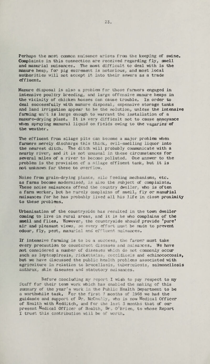 Perhaps the most common nuisance arises from the keeping of swine. Complaints in this connection are received regarding fly* smell and manurial nuisances. The most difficult to deal with is the manure heap* for pig excrement is notorious* and most local authorities will not accept it into their sewers as a trade effluent. Manure disposal is also a problem for those farmers engaged in intensive poultry breeding* and large offensive manure heaps in the vicinity of chicken houses can cause trouble. In order to deal successfully with manure disposal* expensive storage tanks and land irrigation appear to be the solution* unless the intensive farming urri is large enough to warrant the installation of a manure-drying plant. It is very difficult not to cause annoyance when spraying manural liquid on fields owing to -the vagaries’ of the weather. The effluent from silage pits can become a major problem when farmers merely discharge this thick* evil-smelling liquor into the nearest ditch. The ditch will probably communicate with a nearby river* and it is not unusual in these circumstances for several miles of a river to become polluted.. One answer to the problem is the provision of a silage effluent tank* but it is not unknown for these to overflow. Noise from grain-drying plants., silo feeding mechanisms* etc. as farms become modernised;, is also the subject of complaints. These noise nuisances offend the country dweller* who is often a farm worker* but he rarely complains of smell* fly or manurial nuisances for he has probably lived all his life in close proximity to these problems. Urbanisation of the countryside has resulted in the town dweller coming to live in rural areas* and it is he who complains of the smell and flies. 'However* the countryside should provide 'pure' air and pleasant views* so every effort must be made to prevent odour* fly* pest* manorial and effluent nuisances. If intensive faming is to be a success* the farmer must take every precaution to counteract diseases and nuisances. We have not considered a number of' diseases which do not commonly occur such as leptospirosis* riekefctsias* coccidiesis and echinococcosis, but we have discussed the public health problems associated with agriculture in relation to brucellosis* tuberculosis* salmonellosis anthrax* skin diseases and statutory nuisances. Before concluding my report I wish to pay respect to my Staff for their team work which has enabled the making of this summary of the year’s work in the Public Health Department to be a worthwhile task. For the first 7 months of 1968 we had the guidance and support cf Dr. MeGau?.,;y* who is now Medical Officer of Health with Redditeh, and for the last 3 months that of out* present Medical Officer of Health* Dr. O’Brien* to whose Report I trust this contribution will be of worth.