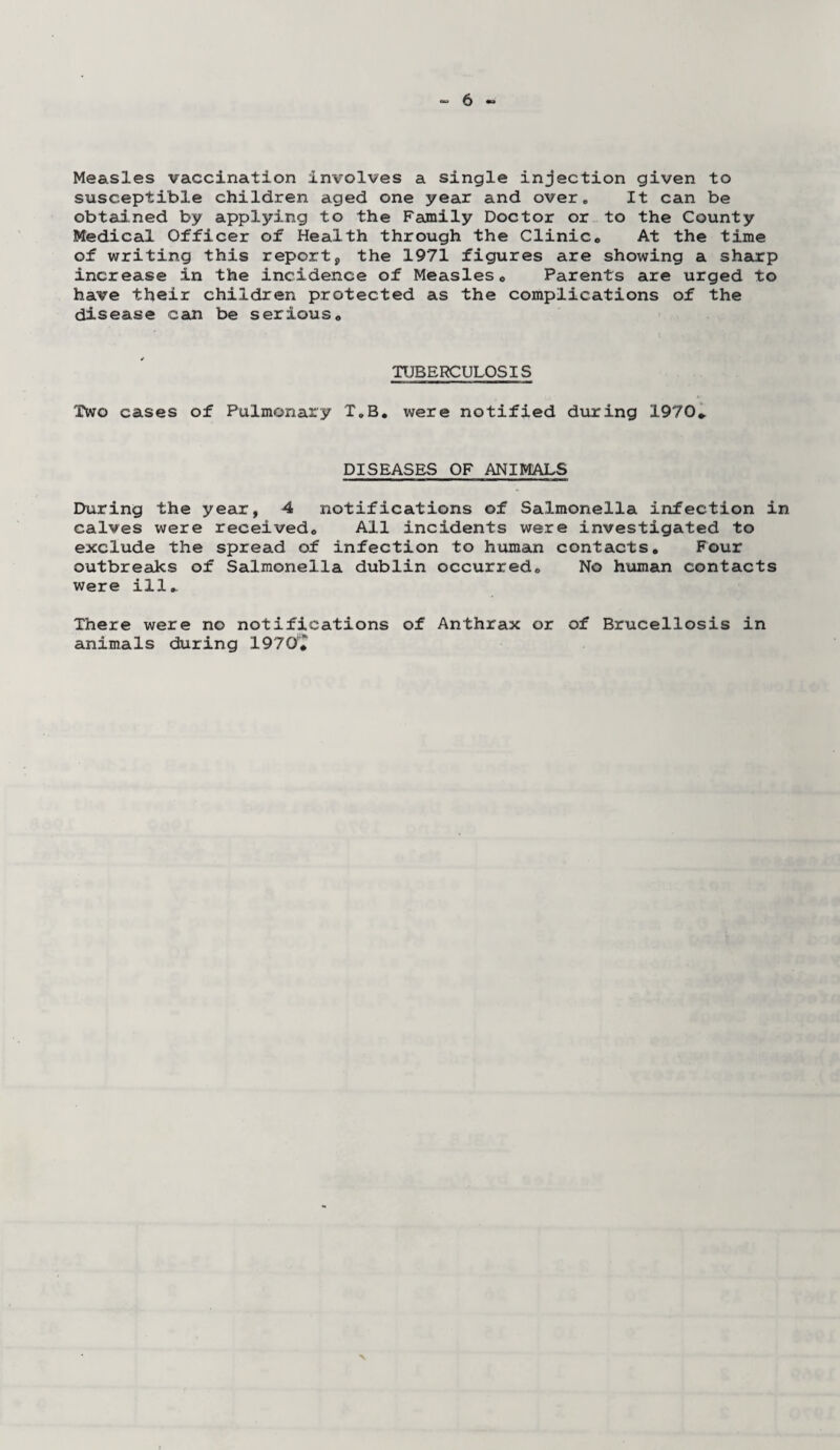Measles vaccination involves a single injection given to susceptible children aged one year and over. It can be obtained by applying to the Family Doctor or to the County Medical Officer of Health through the Clinic. At the time of writing this report, the 1971 figures are showing a sharp increase in the incidence of Measles. Parents are urged to have their children protected as the complications of the disease can be serious. TUBERCULOSIS Two cases of Pulmonary T.B. were notified during 1970* DISEASES OF ANIMALS During the year, 4 notifications of Salmonella infection in calves were received. All incidents were investigated to exclude the spread of infection to human contacts. Four outbreaks of Salmonella dublin occurred. No human contacts were ill* There were no notifications of Anthrax or of Brucellosis in animals during 1970*^ X