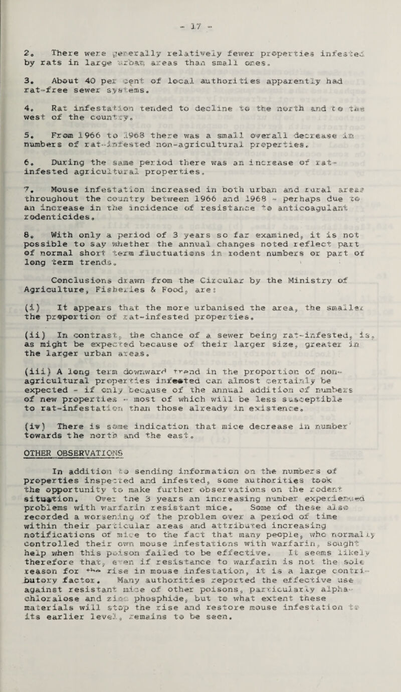 20 There were generally relatively fewer properties infested by rats in large urbax1, areas than small ones, 3. About 40 per cent of local authorities apparently had rat-free sewer systems. 4. Rat infestation tended to decline to the north and to tk<a west of the country. 5. From 1966 to 1968 there was a small overall decrease in numbers of rat-infested non-agricultural properties. to During the same period there was an increase of rat* infested agricuitur s.-l proper ties o 7. Mouse infestation increased in both urban and rural areas? throughout the country between 1966 and 1968 - perhaps due ro¬ an increase in the incidence of resistance t© anticoagulant rodenticides. 8„ With only a period of 3 years sc far examined;, it is not possible to say whether the annual changes noted reflect parr of normal short term fluctuations in rodent numbers or part ot long term trends. < Conclusions drawn from the Circular by the Ministry of Agriculture, Fisheries & Food,, ares (i) It appears that the more urbanised the area, the smaller the proportion of rat-infested properties. (ii) In contrast^ the chance of a sewer being rat-infested, is. as might be expected because of their larger size, greater in the larger urban areas. (iii) A long term downward r-r^nd in the proportion of non- agricultural properties inreoted can almost certainly be expected - if only because of the annual addition ox numbers of new properties - most of which will be less susceptible to rat-infestation than those already in existence. (iv) There is some indication that mice decrease in number' towards the north and the east. OTHER OBSERVATIQMS In addition to sending information on the numbers of properties inspected and infested, some authorities took the opportunity to make further observations on the rodent situation. Over tne 3 years an increasing number experienced problems with warfarin resistant mice. Some of these also- recorded a worsening of the problem over a period o±7 time within their particular areas arid attributed increasing notifications ot mice to the fact that many people, who normally controlled their own mouse infestations with warfarin, sought help when this poison failed to be effective. Ii seems likely therefore that, e en if resistance to warfarin is not the sole reason for rise in mouse infestation, it is a large contri¬ butory factor. Many authorities reported the effective use against resistant mice of other poisons, particularly alpha* c.hioralose and zixi:. phosphide, but to what extent these materials will stop the rise and restore mouse infestation l-.- its earlier level, remains to be seen.