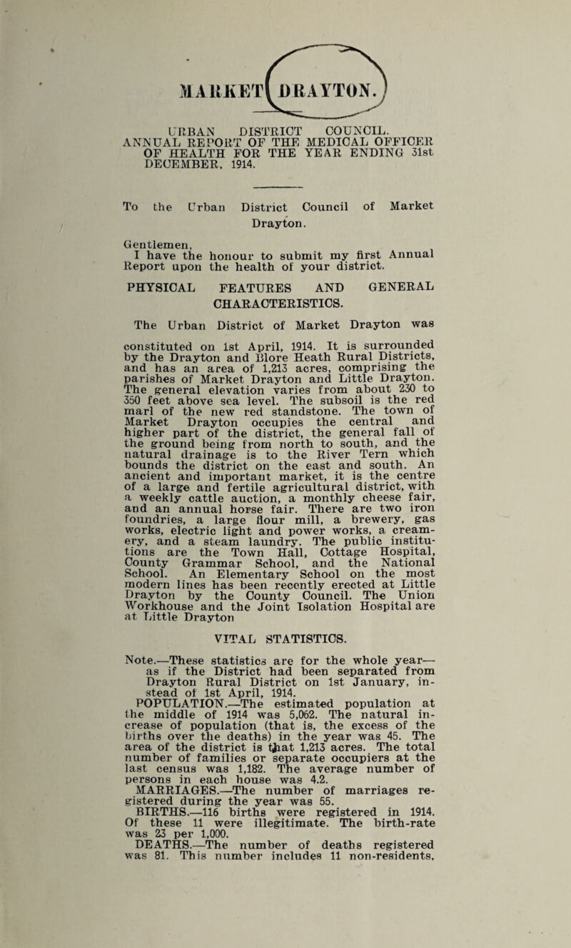 MARKET! DRAYTON. URBAN DISTRICT COUNCIL. ANNUAL REPORT OP THE MEDICAL OFFICER OF HEALTH FOR THE YEAR ENDING 31st DECEMBER. 1914. To the Urban District Council of Market Drayton. Gentlemen, I have the honour to submit my first Annual Report upon the health of your district. PHYSICAL FEATURES AND GENERAL CHARACTERISTICS. The Urban District of Market Drayton was constituted on 1st April, 1914. It is surrounded by the Drayton and Blore Heath Rural Districts, and has an area of 1,213 acres, comprising the parishes of Market Drayton and Little Drayton. The general elevation varies from about 230 to 350 feet above sea level. The subsoil is the red marl of the new red standstone. The town of Market Drayton occupies the central and higher part of the district, the general fall of the ground being from north to south, and the natural drainage is to the River Tern which bounds the district on the east and south. An ancient and important market, it is the centre of a large and fertile agricultural district, with a weekly cattle auction, a monthly cheese fair, and an annual horse fair. There are two iron foundries, a large flour mill, a brewery, gas works, electric light and power works, a cream¬ ery, and a steam laundry. The public institu¬ tions are the Town Hall, Cottage Hospital, County Grammar School, and the National School. An Elementary School on the most modern lines has been recently erected at Little Drayton by the County Council. The Union Workhouse and the Joint Isolation Hospital are at Little Drayton VITAL STATISTICS. Note.—These statistics are for the whole year— as if the District had been separated from Drayton Rural District on 1st January, in¬ stead of 1st April, 1914. POPULATION.—The estimated population at the middle of 1914 was 5,062. The natural in¬ crease of population (that is, the excess of the births over the deaths) in the year was 45. The area of the district is tjaat 1,213 acres. The total number of families or separate occupiers at the last census was 1,182. The average number of persons in each house was 4.2. MARRIAGES.—The number of marriages re¬ gistered during the year was 55. BIRTHS.—116 births were registered in 1914. Of these 11 were illegitimate. The birth-rate was 23 per 1,000. DEATHS.—The number of deaths registered