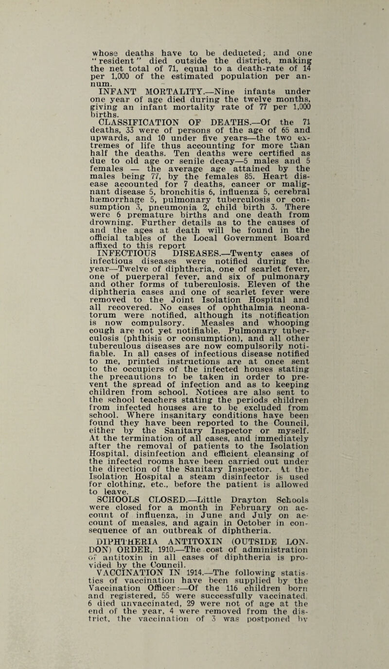 whose deaths have to be deducted; and one “ resident ” died outside the district, making the net total of 71, equal to a death-rate of 14 per 1,000 of the estimated population per an¬ num. INFANT MORTALITY.—Nine infants under one year of age died during the twelve months, giving an infant mortality rate of 77 per 1,000 births. CLASSIFICATION OF DEATHS.—Of the 71 deaths, 33 were of persons of the age of 65 and upwards, and 10 under five years—the two ex¬ tremes of life thus accounting for more than half the deaths. Ten deaths were certified as due to old age or senile decay—5 males and 5 females — the average age attained by the males being 77, by the females 85. Heart dis¬ ease accounted for 7 deaths, cancer or malig¬ nant disease 5, bronchitis 6, influenza 5, cerebral haemorrhage 5, pulmonary tuberculosis or con¬ sumption 3, pneumonia 2, child birth 3. There were 6 premature births and one death from drowning. Further details as to the causes of and the ages at death will be found in the official tables of the Local Government Board affixed to this report INFECTIOUS DISEASES.—Twenty cases of infectious diseases were notified during the year—Twelve of diphtheria, one of scarlet fever, one of puerperal fever, and six of pulmonary and other forms of tuberculosis. Eleven of the diphtheria cases and one of scarlet fever were removed to the Joint Isolation Hospital and all recovered. No cases of ophthalmia neona¬ torum were notified, although its notification is now compulsory. Measles and whooping cough are not yet notifiable. Pulmonary tuber¬ culosis (phthisis or consumption), and all other tuberculous diseases are now compulsorily noti¬ fiable. In all cases of infectious disease notified to me, printed instructions are at once sent to the occupiers of the infected houses stating the precautions to be taken in order to pre¬ vent the spread of infection and as to keeping children from school. Notices are also sent to the school teachers stating the periods children from infected houses are to be excluded from school. Where insanitary conditions have been found they have been reported to the Council, either by the Sanitary Inspector or myself. At the termination of all cases, and immediately after the removal of patients to the Isolation Hospital, disinfection and efficient cleansing of the infected rooms have been carried out under the direction of the Sanitary Inspector, Vt the Isolation Hospital a steam disinfector is used for clothing, etc., before the patient is allowed to leave. SCHOOLS CLOSED.—Little Drayton Schools were closed for a month in February on ac¬ count of influenza, in June and July on ac¬ count of measles, and again in October in con¬ sequence of an outbreak of diphtheria. DIPHTHERIA ANTITOXIN (OUTSIDE LON¬ DON) ORDER, 1910.—The cost of administration of antitoxin in all cases of diphtheria is pro¬ vided by the Council. VACCINATION IN 1914.—The following statis¬ tics of vaccination have been supplied by the Vaccination Officer:—Of the 116 children born and registered, 55 were successfully vaccinated, 6 died unvaccinated, 29 were not of age at the end of the year, 4 were removed from the dis¬