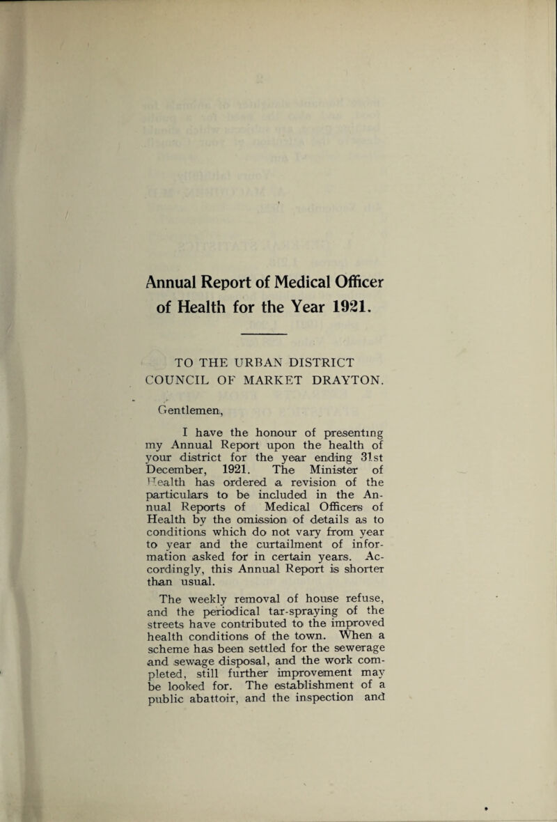 Annual Report of Medical Officer of Health for the Year 1921. TO THE URBAN DISTRICT COUNCIL OF MARKET DRAYTON. Gentlemen,, I have the honour of presenting my Annual Report upon the health of your district for the year ending 31. st December, 1921. The Minister of Health has ordered a revision of the particulars to be included in the An¬ nual Reports of Medical Officers of Health by the omission of details as to conditions which do not vary from year to year and the curtailment of infor¬ mation asked for in certain years. Ac¬ cordingly, this Annual Report is shorter than usual. The weekly removal of house refuse, and the periodical tar-spraying of the streets have contributed to the improved health conditions of the town. When a scheme has been settled for the sewerage and sewage disposal, and the work com¬ pleted, still further improvement may be looked for. The establishment of a public abattoir, and the inspection and