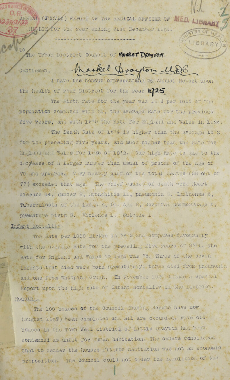 fyk x (STUUV.*ir) FalPQj.I OR TiiiS aiuDlOAL ORRlCiiR OR A»£ii i(Hhiil., rf \LTi|/Tor the year ending 313f Decamber U^. .<^r7cra‘* ' \, U B RA RY he Urban Id strict Council or. Gentlemen, -^|/K nx&g I Uave. the honour' ofpresenting my Annual Report upo. Mi the health of your District for the year ,K|^S The Birtn rate' for. the year was i-J'3 per 10.00 of the population comparer with. cl, the average Rate'for the previous five years, and with la'9'the Hate for Indiana ini Wales in 1 use Death Hate .o:. i6*4 is higher than the average la's for the. preceding five years', and much higher 'than., the Ante for England and Wares for logo of isr2. Our high Rate is rue to the ^ •* j. \ • m t decrease of a larger number than usual of persona of the age of 70 and upwards. Very nearly half of the total deaths (38 out of , * , - • * * k 77) ex creed ei that age*. The chief .'causes of ajjath were heart . # • # , > ) • *.’>*' * 2|U w - J’ disease 14, Cancer B, Bronchitis -li, pneumonia h, Influenza 6, • 1 • - » ' It Ji ‘ h, ’ , «. J :» . • Tuberculosis of the lungs n, 01 l Age 8, herefrai hoe morriiage b, premature birth 3; Violence 1. Suicide i. . Infar-1 fort alit-y • ~~~~~ The Hate per 1000 'firt.hs ia,7^9:,hma compares-favourably with the average Rate for the preceding five years.of GVl. The Rate for mgland ana Wales in 1.9 so- was 75. Three of the seven . , • * * j • ^ infants that died were corn prematurely, three died from pnoumomi . - an..A one'from Whooping Cough. Ih November 1131 I mad<MA -special- Report upon the high, rate 'of Inf ant • nor tniity . in the District. . lousing. . The 100 houses of the Council housing Scheme have now (August 1.930) been completed, -ana ail are occupied. Rive old- houses m the Town Well district, of Little Drayton had: aeon condemned as unfit for human habitation. The owners considered that to render the.houses fit ,for habitation was not an economic proposition. The Council could not. order tne namolitio. fn.. »
