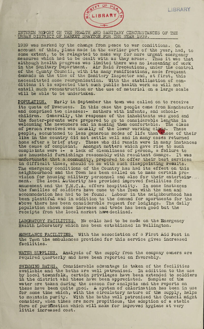 INTERIM REPORT ON THE HEALTH AND SANITARY CIRCUMSTANCES OF THE URBAN DISTRICT OF MARKET DRAYTON FOR THE YEAR 1939. 1939 was marked by the change from peace to war conditions. On account of this, plans made in the earlier part of the year, had, to some extent, to be relegated to make way for more urgent emergency measures which had to be dealt with as they arose. Thus it was that although health progress was limited there was no lessening of work in the Sanitary Department. Air Raid Precautions, under the control of the County Council, with its many ramifications, made frequent demands on the time of the Sanitary Inspector and, at first, this necessitated some reorganisation. With the stabilisation of con¬ ditions it is expected that such public health work as will not entail much reconstruction or the use of material on a large scale will be able to be undertaken. POPULATION. Early in September the town was called on to receive its quota of Evacuees. In this case the people came from Manchester and comprised two classes:- mothers with infants, and school- children. Generally, the response of the inhabitants was good and the foster-parents were prepared to go to considerable lengths in welcoming the newcomers and in making them comfortable. The class of person received was usually of the lower working clahs. These people, accustomed to less generous modes of life than^Rose of their like in the country did not settle well and in many cases returned home after a brief stay. These who did remain were in many instances the cause of complaint. Amongst matters which gave rise to such complaints were a lack of cleanliness of person, a failure to use household furnishings reasonably with resultant damage. It was unfortunate that a community, prepared to offer their best services in difficult times, should do so with such disappointing1 results. The emergency conditions of the Country has had its effect on this neighbourhood and the Town has been called on to make certain pro¬ vision for housing military personnel and also for their entertain- ment. The local Authority has provided improved facilities for amusement and the Y.M.C.A. offers hospitality. In some instances the families of soldiers have come to the Town with the men and accommodation has had to be found. Labour in the neighbourhood has been plentiful and in addition to the demand for apartments for the above there has been considerable request for lodgings. The daily population shows some increase and trade has been good but the receipts from the local market have declined. LABORATORY FACILITIES. No calls had to be made on the Emergency Health Laboratory which has been established in Wellington. AMBULANCE FACILITIES. With the association of a First Aid Post in the Town the ambulances provided for this service gives increased facilities. WATER SUPPLIES. Analysis of the supply from the company owners are required quarterly and have been reported on favorably. SWIMMING BATHS. Considerable advantage is taken of the facilities available and the baths are well patronised. In addition to the use by local townsfolk, certain privileges have been extended to soldiers in the district ahd these have been appreciated. Samples of the water are taken during the season for analysis end the reports on these have been quite good. A system of chlorination has been in use for some time which, with the circulatory nature of the supply, helps to maintain purity. With the baths well patronised the Council might consider, when times are more propitious, the adoption of a stable form of purification which will make for improved hygiene at very little increased cost.