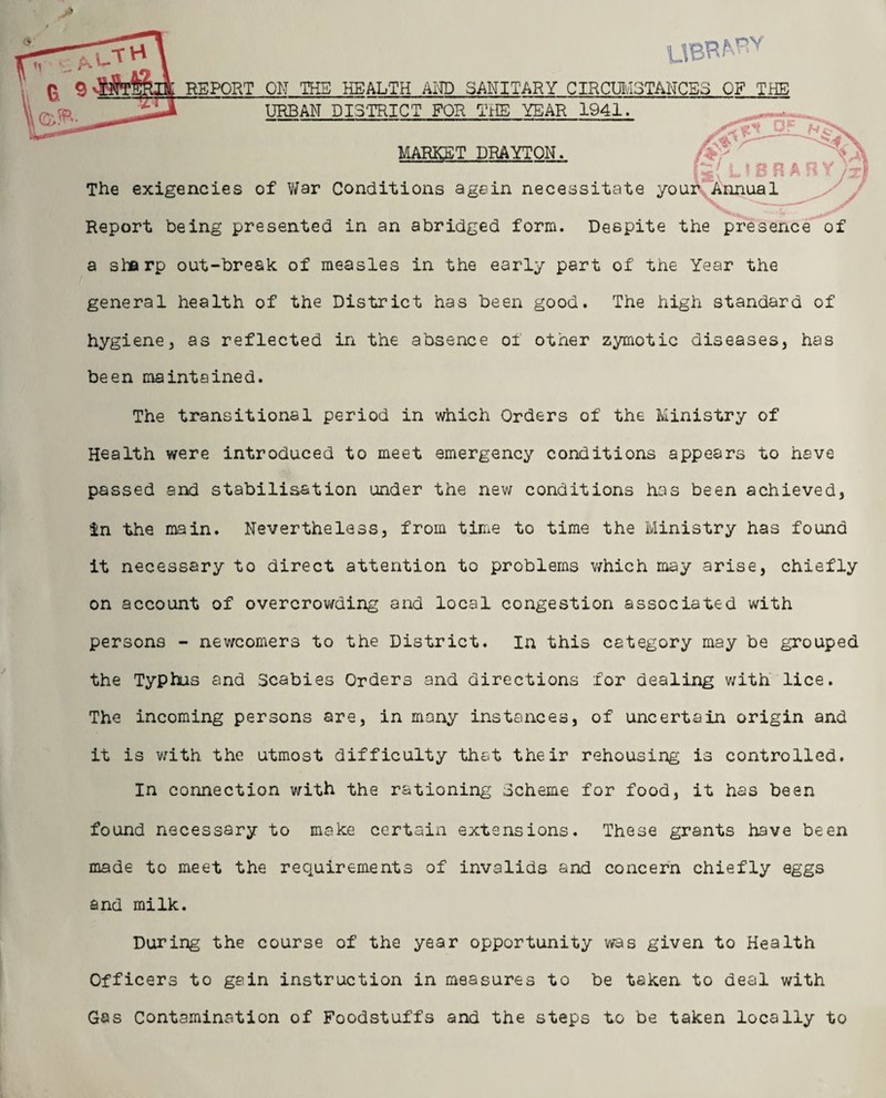 TCthA UBR^v 9 REPORT ON THE HEALTH AND SANITARY CIRCUMSTANCES OF THE URBAN DISTRICT FOR THE YEAR 1941, MARKET DRAYTON. The exigencies of War Conditions again necessitate Report being presented in an abridged form. Despite the presence of a sharp out-bresk of measles in the early part of the Year the general health of the District has been good. The high standard of hygiene, as reflected in the absence of other zymotic diseases, has been maintained. The transitional period in which Orders of the Ministry of Health were introduced to meet emergency conditions appears to have passed and stabilisation under the new conditions has been achieved, in the main. Nevertheless, from time to time the Ministry has found it necessary to direct attention to problems which may arise, chiefly on account of overcrowding and local congestion associated with persons - newcomers to the District. In this category may be grouped the Typhus and Scabies Orders and directions for dealing with lice. The incoming persons are, in many instances, of uncertain origin and it is with the utmost difficulty that their rehousing is controlled. In connection with the rationing Scheme for food, it has been found necessary to make certain extensions. These grants have been made to meet the requirements of invalids and concern chiefly eggs and milk. During the course of the year opportunity was given to Health Officers to gain instruction in measures to be taken to deal with Gas Contamination of Foodstuffs and the steps to be taken locally to