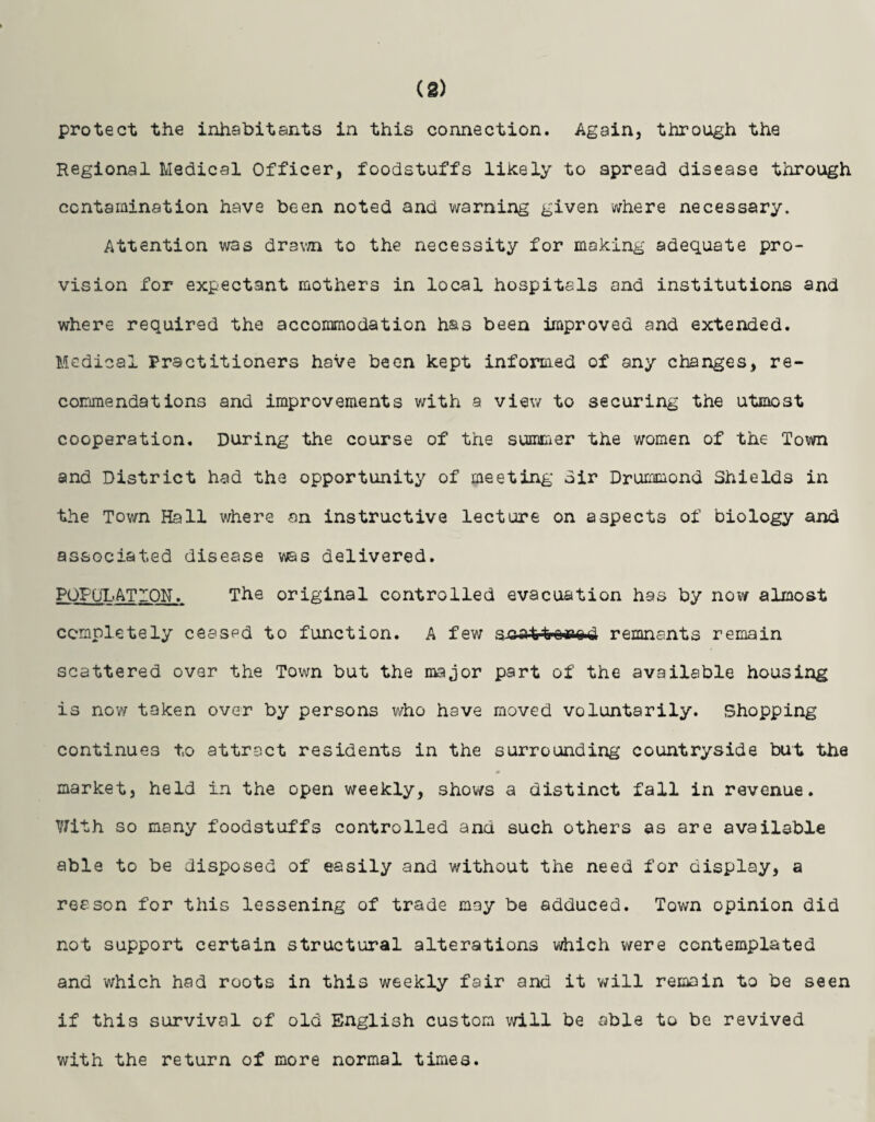 (2) protect the inhabitants in this connection. Again, through the Regional Medical Officer, foodstuffs likely to spread disease through contamination have been noted and warning given where necessary. Attention was drawn to the necessity for making adequate pro¬ vision for expectant mothers in local hospitals and institutions and where required the accommodation has been Improved and extended. Medical Practitioners have been kept informed of any changes, re¬ commendations and improvements with a view to securing the utmost cooperation. During the course of the summer the women of the Town and District had the opportunity of meeting dir Drummond Shields in the Town Rail where an instructive lecture on aspects of biology and associated disease was delivered. POPULATION. The original controlled evacuation has by now almost completely ceased to function. A few s.cat1ror.o.d remnants remain scattered over the Town but the major part of the available housing is now taken over by persons who have moved voluntarily. Shopping continues to attract residents in the surrounding countryside but the market, held in the open weekly, shows a distinct fall in revenue. With so many foodstuffs controlled and such others as are available able to be disposed of easily and v/ithout the need for display, a reason for this lessening of trade may be adduced. Town opinion did not support certain structural alterations which were contemplated and which had roots in this weekly fair and it will remain to be seen if this survival of old English custom will be able to be revived with the return of more normal times.