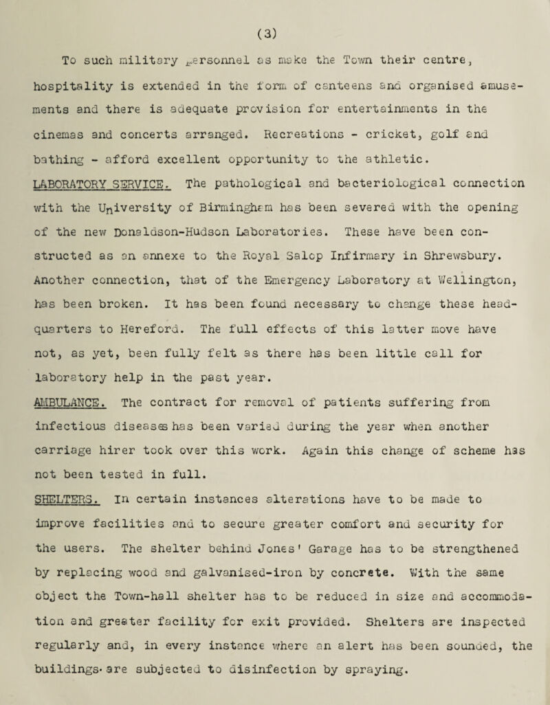 (3) To such military personnel os moke the Town their centre, hospitality is extended in the form of canteens arid organised amuse¬ ments and there is adequate provision for entertainments in the cinemas and concerts arranged. Recreations - cricket, golf and bathing - afford excellent opportunity to the athletic. LABORATORY SERVICE, The pathological and bacteriological connection with the University of Birmingham has been severed with the opening of the new Donaldson-Hudson Laboratories. These have been con¬ structed as an annexe to the Royal Salop Infirmary in Shrewsbury. Another connection, that of the Emergency Laboratory at Wellington, has been broken. It has been found necessary to change these head¬ quarters to Hereford. The full effects of this latter move have not, as yet, been fully felt as there has been little call for laboratory help in the past year. AMBULANCE. The contract for removal of patients suffering from infectious diseas© has been varied during the year when another carriage hirer took over this work. Again this change of scheme has not been tested in full. SHELTERS. in certain instances alterations have to be made to improve facilities and to secure greater comfort and security for the users. The shelter behind Jones' Garage has to be strengthened by replacing wood and galvanised-iron by concrete. With the same object the Town-hall shelter has to be reduced in size and accommoda¬ tion and greater facility for exit provided. Shelters are inspected regularly and, in every instance where an alert has been sounded, the buildings*are subjected to disinfection by spraying.