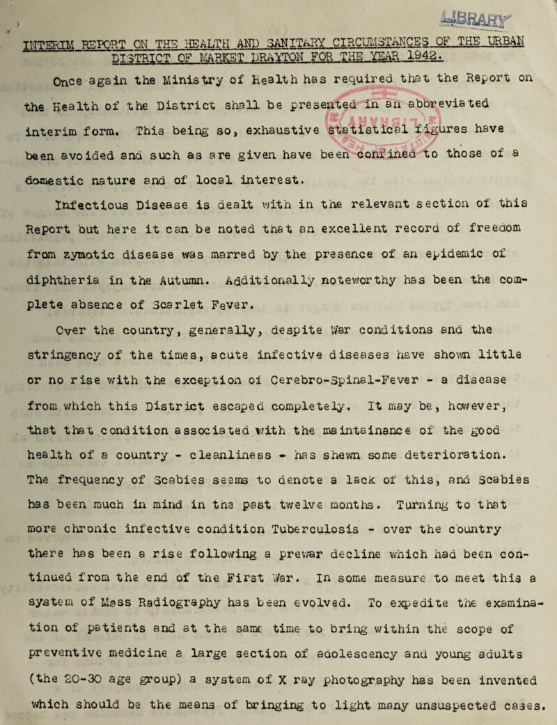 INTERIM REPORT ON THE HEALTH AND SANITARY CIRCUMSTANCES OF.JT.HE_URB4li DISTRICT OF MARKET DRAYTON FOR THE YEAR 1942^ Once again the Ministry of health has required that the Report on the Health of the District shall be presented in an abbreviated fiv T.' 371 interim form. This being so, exhaustive statistical figures have _ been avoided and such as are given have been confined to those of a domestic nature and of local interest. Infectious Disease is dealt with in the relevant section of this Report but here it can be noted that an excellent record of freedom from zymotic disease was marred by the presence of an epidemic of diphtheria in the Autumn. Additionally noteworthy has been the com¬ plete absence of Scarlet Fever. Over the country, generally, despite War conditions and the stringency of the times, acute infective diseases have shown little or no rise with the exception oi Cerebro-Spinsl-Fever - a disease from which this District escaped completely. It may be, however, that that, condition associated with the maintainanee of the good health of a country - cleanliness - has shewn some deterioration. The frequency of Scabies seems to denote a lack of this, and Scabies has been much in mind in the past twelve months. Turning to that more chronic infective condition Tuberculosis - over the country there has been a rise following a prewar decline which had been con¬ tinued from the end of the First War. in some measure to meet this a system of Mass Radiography has been evolved. To e:xpedite the examina¬ tion of patients and at the same time to bring within the scope of preventive medicine a large section of aaolescency and young adults (the 20-30 age group) a system of X ray photography has been invented which should be the means of bringing to light many unsuspected cases.