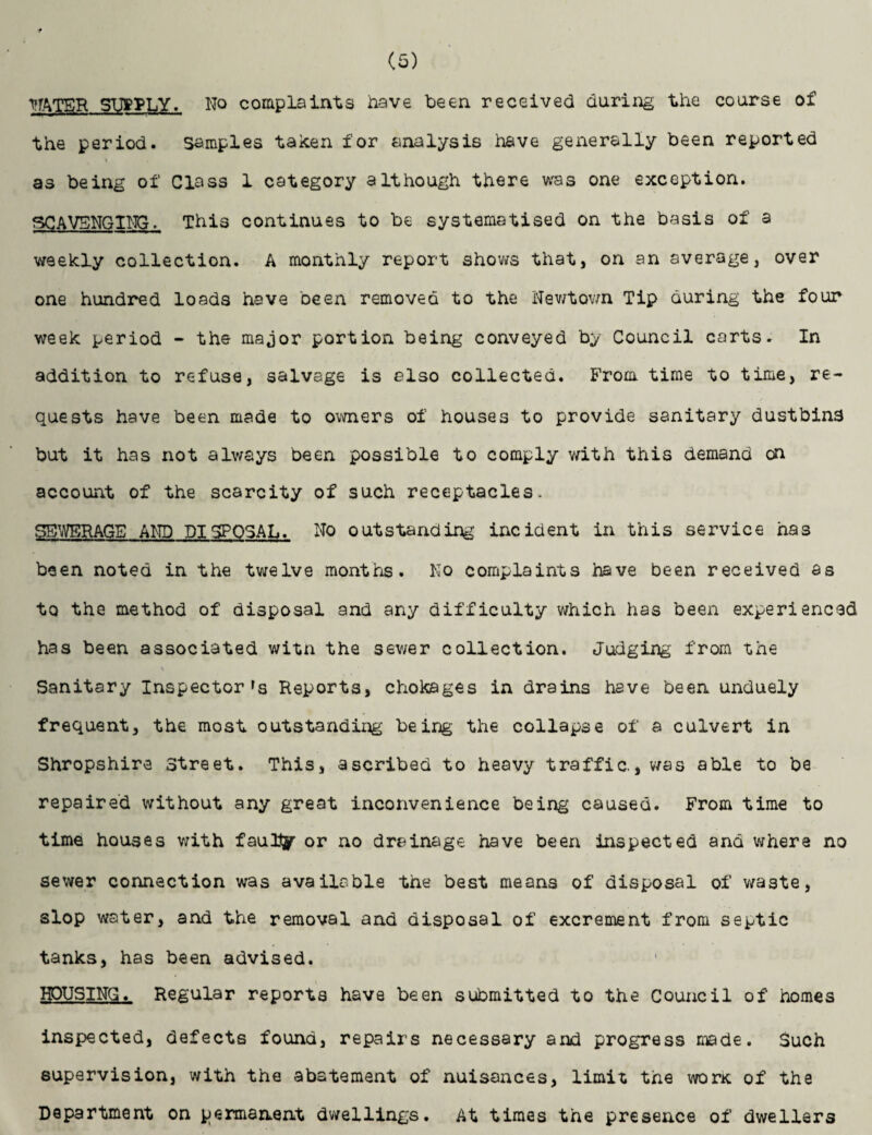 TTATER SUPPLY. No complaints have been received during the course of the period. Samples taken for analysis have generally been reported as being of Class 1 category although there was one exception. SCAVENGING. This continues to be systematised on the basis of a weekly collection. A monthly report shows that, on an average, over one hundred loads have been removed to the Newtown Tip during the four week period - the major portion being conveyed by Council carts. In addition to refuse, salvage is also collected. From time to time, re¬ quests have been made to owners of houses to provide sanitary dustbins but it has not always been possible to comply with this demand on account of the scarcity of such receptacles. SEWERAGE AND DISPOSAL. No outstanding incident in this service has been noted in the twelve months. No complaints have been received as to the method of disposal and any difficulty which has been experienced has been associated witn the sewer collection. Judging from the Sanitary Inspector's Reports, chokages in drains have been unduely frequent, the most outstanding being the collapse of a culvert in Shropshire Street. This, ascribed to heavy traffic., was able to be repaired without any great inconvenience being caused. From time to time houses with faully or no drainage have been inspected and where no sewer connection was available the best means of disposal of waste, slop water, and the removal and disposal of excrement from septic tanks, has been advised. HOUSING. Regular reports have been submitted to the Council of homes inspected, defects found, repairs necessary and progress made. Such supervision, with the abatement of nuisances, limit the worx of the Department on permanent dwellings. At times the presence of dwellers