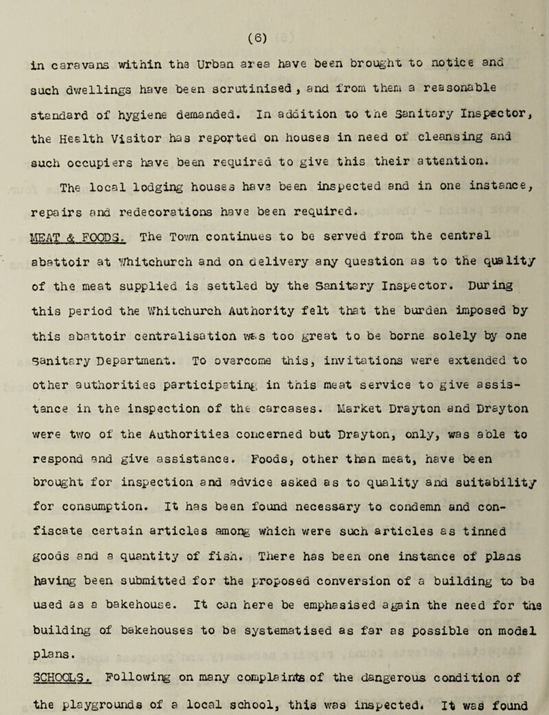 in caravans within tha Urban area have been brought to notice and such dwellings have been scrutinised , and from them a reasonable standard of hygiene demanded. In addition to the Sanitary Inspector, the Health Visitor has reported on houses in need of cleansing and such occupiers have been required to give this their attention. The local lodging houses have been inspected and in one instance, repairs and redecorations have been required. MEAT & FOODS, The Town continues to be served from the central abattoir at Whitchurch and on delivery any question as to the quality of the meat supplied is settled by the Sanitary Inspector. During this period the Whitchurch Authority felt that the burden imposed by this abattoir centralisation was too great to be borne solely by one Sanitary Department. To overcome this, invitations were extended to other authorities participating in this meat service to give assis¬ tance in the inspection of the carcases. Market Drayton and Drayton were two of the Authorities concerned but Drayton, only, was able to respond and give assistance. Foods, other than meat, have been brought for inspection and advice asked as to quality and suitability for consumption. It has been found necessary to condemn and con¬ fiscate certain articles among which were such articles as tinned goods and a quantity of fish. There has been one instance of plans having been submitted for the proposed conversion of a building to be used as a bakehouse. It can here be emphasised again the need for the building of bakehouses to be systematised as far as possible on model plans. SCHOOLS. Following on many complaints of the dangerous condition of the playgrounds of a local school, this was inspected* It was found