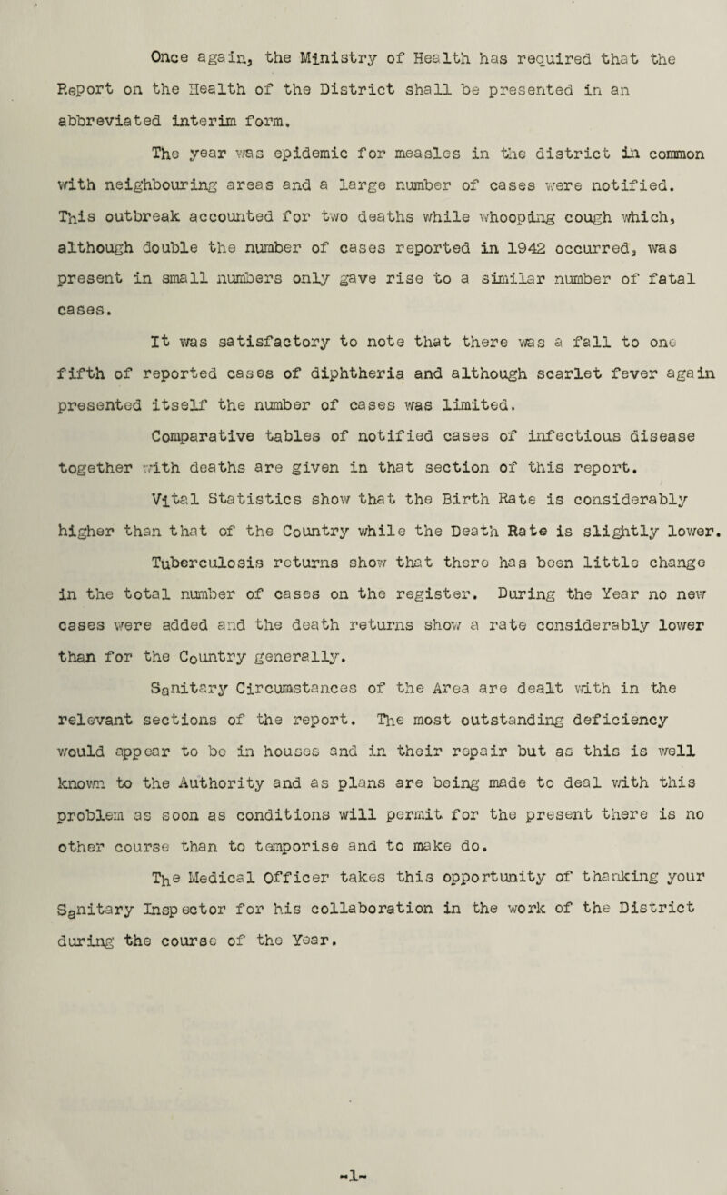 Once again, the Ministry of Health has required, that the Report on the Health of the District shall he presented in an abbreviated interim form. The year vms epidemic for measles in the district in common with neighbouring areas and a large number of cases were notified. This outbreak accounted for two deaths while whooping cough which, although double the number of cases reported in 1942 occurred, was present in small numbers only gave rise to a similar number of fatal cases. It was satisfactory to note that there was a fall to one fifth of reported cases of diphtheria and although scarlet fever again presented itself the number of cases was limited. Comparative tables of notified cases of infectious disease together with deaths are given in that section of this report. Vital Statistics show that the Birth Rate is considerably higher than that of the Country while the Death Rate is slightly lower. Tuberculosis returns show that there has been little change in the total number of cases on the register. During the Year no new cases were added and the death returns show a rate considerably lower than for the Country generally. Sanitary Circumstances of the Area are dealt with in the relevant sections of the report. The most outstanding deficiency would appear to be in houses and in their repair but as this is well known to the Authority and as plans are being made to deal with this problem as soon as conditions will permit for the present there is no other course than to temporise and to make do. The Medical Officer takes this opportunity of thanking your Sanitary Inspector for his collaboration in the work of the District during the course of the Year. -!■