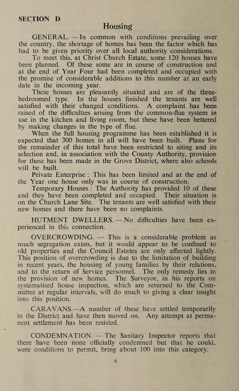 Housing GENERAL. — In common with conditions prevailing over the country, the shortage of homes has been the factor which has had to be given priority over all local authority considerations. To meet this, at Christ Church Estate, some 120 houses have been planned. Of these some are in course of construction and at the end of Year Four had been completed and occupied with the promise of considerable additions to this number at an early date in the incoming year. These houses are pleasantly situated and are of the three- bedroomed type. In the houses finished the tenants are well satisfied with their changed conditions. A complaint has been raised of the difficulties arising from the common-flue system in use in the kitchen and living room, but these have been bettered by making changes in the type of flue. When the full housing programme has been established it is expected that 300 homes in all will have been built. Plans for the remainder of this total have been restricted to siting and its selection and, in association with the County Authority, provision for these has been made in the Grove District, where also schools will be built. Private Enterprise : This has been limited and at the end of the Year one house only was in course of construction. Temporary Houses : The Authority has provided 10 of these and they have been completed and occupied. Their situation is on the Church Lane Site. The tenants are well satisfied with their new homes and there have been no complaints. HUTMENT DWELLERS. —No difficulties have been ex¬ perienced in this connection. OVERCROWDING. — This is a considerable problem as much segregation exists, but it would appear to be confined to old properties and the Council Estates are only affected lightly. This position of overcrowding is due to the limitation of building in recent years, the housing of young families by their relations, and to the return of Service personnel. The only remedy lies in the provision of new homes. The Surveyor, in his reports on systematised house inspection, which are returned to the Com¬ mittee at regular intervals, will do much to giving a clear insight into this position. CARAVANS.—A number of these have settled temporarily in the District and have then moved on. Any attempt at perma¬ nent settlement has been resisted. CONDEMNATION. — The Sanitary Inspector reports that there have been none officially condemned but that he could, were conditions to permit, bring about 100 into this category.