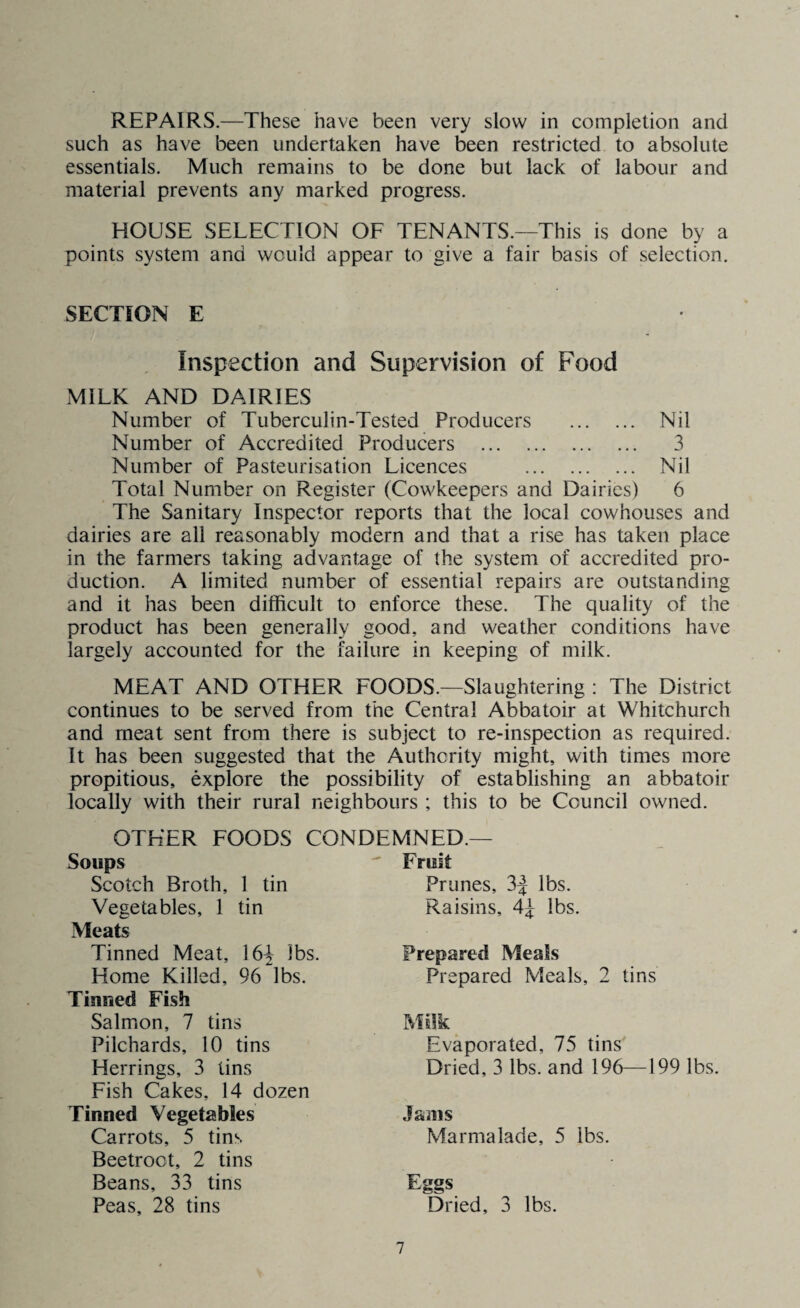 REPAIRS.—These have been very slow in completion and such as have been undertaken have been restricted to absolute essentials. Much remains to be done but lack of labour and material prevents any marked progress. HOUSE SELECTION OF TENANTS.—This is done by a points system and would appear to give a fair basis of selection. SECTION E Inspection and Supervision of Food MILK AND DAIRIES Number of Tuberculin-Tested Producers . Nil Number of Accredited Producers . 3 Number of Pasteurisation Licences . Nil Total Number on Register (Cowkeepers and Dairies) 6 The Sanitary Inspector reports that the local cowhouses and dairies are all reasonably modern and that a rise has taken place in the farmers taking advantage of the system of accredited pro¬ duction. A limited number of essential repairs are outstanding and it has been difficult to enforce these. The quality of the product has been generally good, and weather conditions have largely accounted for the failure in keeping of milk. MEAT AND OTHER FOODS.—Slaughtering : The District continues to be served from the Central Abbatoir at Whitchurch and meat sent from there is subject to re-inspection as required. It has been suggested that the Authority might, with times more propitious, explore the possibility of establishing an abbatoir locally with their rural neighbours ; this to be Council owned. OTHER FOODS CONDEMNED.— Soups Scotch Broth, 1 tin Vegetables, 1 tin Fruit Prunes, 3| lbs. Raisins, 4^ lbs. Meats Tinned Meat, 16| lbs. Home Killed, 96 lbs. Prepared Meals Prepared Meals, 2 tins Tinned Fish Salmon, 7 tins Pilchards, 10 tins Herrings, 3 tins Fish Cakes, 14 dozen Milk Dried, 3 lbs. and 196—199 lbs. Evaporated, 75 tins Tinned Vegetables Carrots, 5 tins Beetroot, 2 tins Beans, 33 tins Peas, 28 tins Jams Marmalade, 5 ibs. Eggs Dried, 3 lbs.