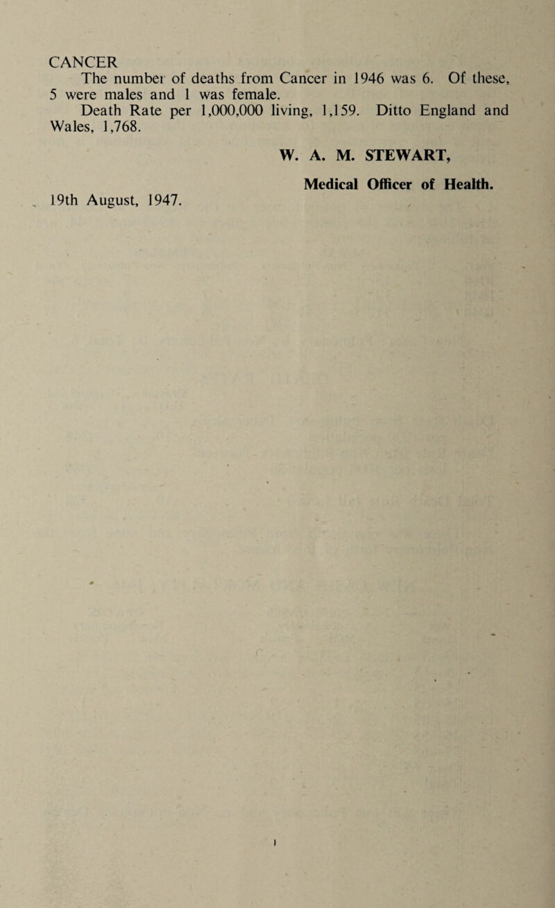 CANCER The number of deaths from Cancer in 1946 was 6. Of these, 5 were males and 1 was female. Death Rate per 1,000,000 living, 1,159. Ditto England and Wales, 1,768. 19th August, 1947. W. A. M. STEWART, Medical Officer of Health. I