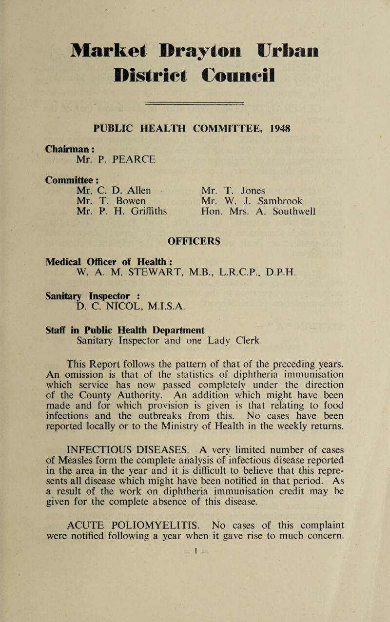 Market Drayton Urban District Council PUBLIC HEALTH COMMITTEE, 1948 Chairman Mr. P. PEARCE Committee Mr. C. D. Allen Mr. T. Bowen Mr. P. H. Griffiths Mr. T. Jones Mr. W. J. Sambrook Hon. Mrs. A. Southwell OFFICERS Medical Officer of Health : W. A. M. STEWART, M.B., L.R.C.P., D.P.H. Sanitary Inspector : D. C. NICOL, M.I.S.A. Staff in Public Health Department Sanitary Inspector and one Lady Clerk This Report follows the pattern of that of the preceding years. An omission is that of the statistics of diphtheria immunisation which service has now passed completely under the direction of the County Authority. An addition which might have been made and for which provision is given is that relating to food infections and the outbreaks from this. No cases have been reported locally or to the Ministry of Health in the weekly returns. INFECTIOUS DISEASES. A very limited number of cases of Measles form the complete analysis of infectious disease reported in the area in the year and it is difficult to believe that this repre¬ sents all disease which might have been notified in that period. As a result of the work on diphtheria immunisation credit may be given for the complete absence of this disease. ACUTE POLIOMYELITIS. No cases of this complaint were notified following a year when it gave rise to much concern.