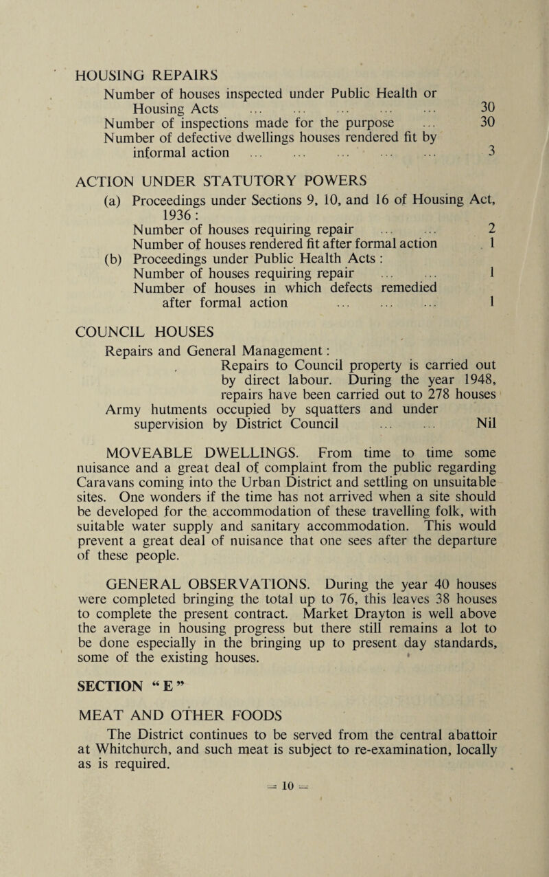 HOUSING REPAIRS Number of houses inspected under Public Health or Housing Acts ... ... ... ... ••• 30 Number of inspections made for the purpose ... 30 Number of defective dwellings houses rendered fit by informal action ... ... ... ... ... 3 ACTION UNDER STATUTORY POWERS (a) Proceedings under Sections 9, 10, and 16 of Housing Act, 1936: Number of houses requiring repair ... ... 2 Number of houses rendered fit after formal action 1 (b) Proceedings under Public Health Acts : Number of houses requiring repair ... ... 1 Number of houses in which defects remedied after formal action ... 1 COUNCIL HOUSES Repairs and General Management: Repairs to Council property is carried out by direct labour. During the year 1948, repairs have been carried out to 278 houses Army hutments occupied by squatters and under supervision by District Council ... ... Nil MOVEABLE DWELLINGS. From time to time some nuisance and a great deal of complaint from the public regarding Caravans coming into the Urban District and settling on unsuitable sites. One wonders if the time has not arrived when a site should be developed for the accommodation of these travelling folk, with suitable water supply and sanitary accommodation. This would prevent a great deal of nuisance that one sees after the departure of these people. GENERAL OBSERVATIONS. During the year 40 houses were completed bringing the total up to 76, this leaves 38 houses to complete the present contract. Market Drayton is well above the average in housing progress but there still remains a lot to be done especially in the bringing up to present day standards, some of the existing houses. SECTION “E” MEAT AND OTHER FOODS The District continues to be served from the central abattoir at Whitchurch, and such meat is subject to re-examination, locally as is required. =» to -