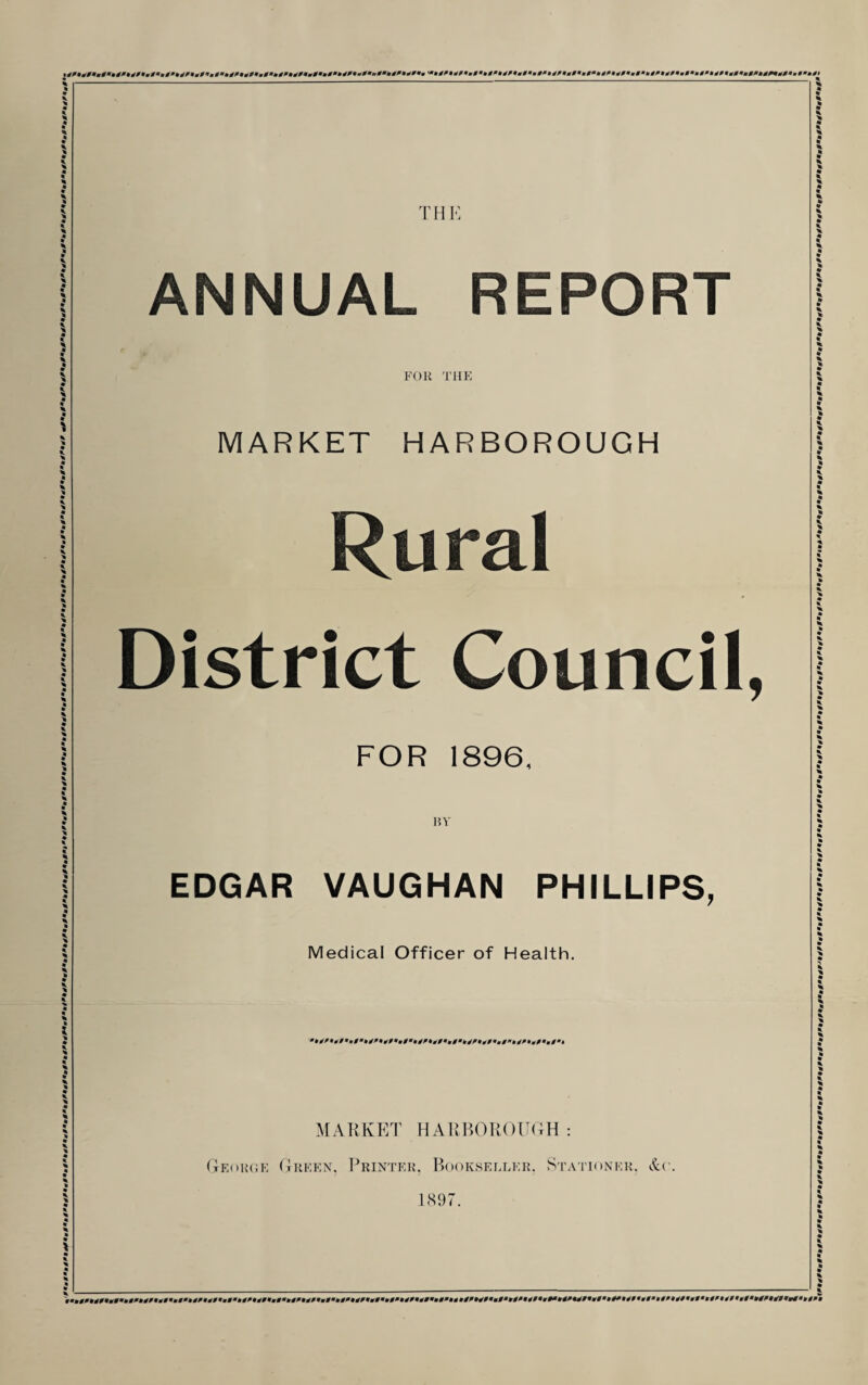 TH!-: ANNUAL REPORT FOR TIIK MARKET HARBOROUGH Rural District Council, FOR 1896. BY EDGAR VAUGHAN PHILLIPS, Medical Officer of Health. MARKET HAKP.OR()U(m : (teorok Erekn. Printer, Bookseller. Stationer. &c 1S97.