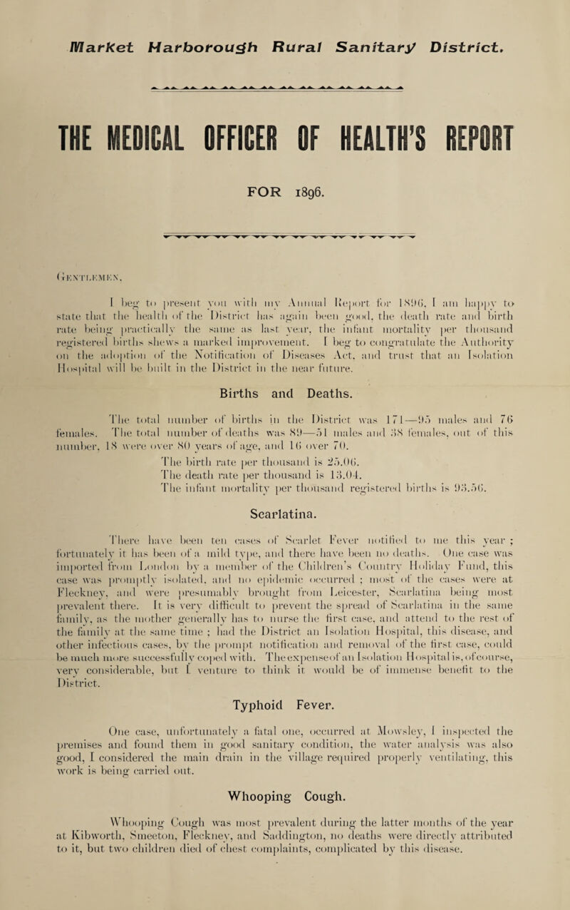 IVIatket Harborou^h Rural Sanitary District* THE MEDICAL OFFICER OF HEALTH’S REPORT FOR 1896. ( i!-;\ riJ’.MK.N. I l)eg to present von witli iiiv Annual Kejiort tor ISSKi. 1 am lia|»|)V tt> stat(i that the health ofthe histrict has a_uain been ^’ood. the deatli rate and birth rate l)einu’ practically the same as last vear, the infant mortality per thousand I'ec'istered births shews a marked improvement. 1 ])ec' to concratulate the Authoi’ity on the adoption of the Notification of Diseases Act. and trust that an Isolation Hospital will b(,‘ built in the District in the neai- future. Births and Deaths. d’he total number of births in the District was 171—!).') males and 7(> females, d’he total number of deaths was (SI)—.al males and HS iemales, out of this ]iund)ei'. IS w(‘re o\er SO years of ac'e, and Di over 70. 'Idle birth rate per thousand is 27).0(5. 'the death rate per thousand is lo.Od. 'fhe infant mortality jier thousand recisterc'il liirths is !)o.7)(;. Scarlatina. There have been ten casiis of Scarlet Fever notified to me this year ; fortunately it has been of a mild type, and there have l)een no deaths. One ease was imported from London by a member ol‘ the ('hildren’s Country Holiday Fund, this case was promptly isolated, and no ejiidemic, occurred ; most of the cases were at Fleckney, and were presumably broipc'ht from Leicester, Scarlatina beiii”' most prevalent there. It is very difficult to prevent the spread of Scarlatina in the same family, as the mother c'enerally has to nurse the first case, and attend to the rest of the family at the same time ; had the District an Isolation Hospital, this disease, and other infectious cases, b\' the pi’ompt notification and removal ofthe first case, could be much more successfully cojied with. 'rheex])enseof an Isolation Hospital is,of course, very considerable, but L venture to think it would be of immense benefit to the I )istrict. Typhoid Fever. One case, unfortunately a, fatal one, occurred at Mowsley, I inspected the premises and found them in c'ood sanitary condition, the water analysis was also good, I considered the main drain in the village recpiired [)roperly ventilating, this work is being carried out. Whooping Cough. \Vhoo})ing Cough was most prevalent during the latter months ofthe year at Ivibworth, Smeeton, Flecknev, and Saddington, no deaths were directly attributed to it, but two children died of chest comi)Iaints, com[)licated by this disease.