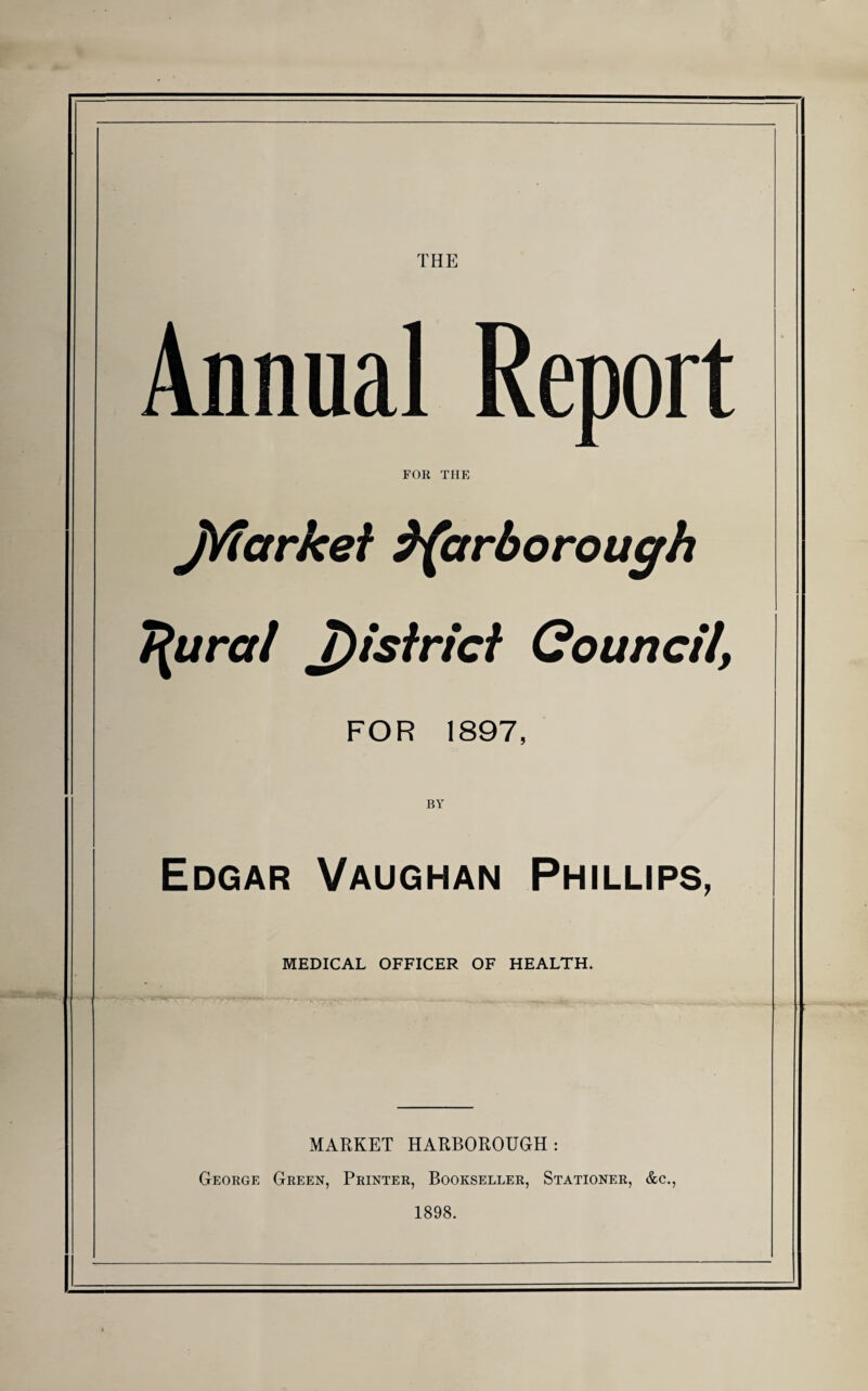 THE Annual Report FOR THE jVfarkei ^(arborough T^ural J)isfricf Council, FOR 1897, BY Edgar Vaughan Phillips, MEDICAL OFFICER OF HEALTH. MARKET HARBOROUGH: George Green, Printer, Bookseller, Stationer, &c., 1898.