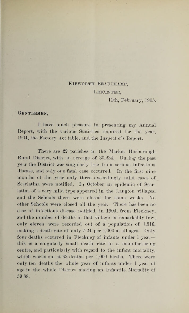 Kibworth Beauchamp, Leicester, 11th, February, 1905. Gentlemen, I have much pleasure in presenting my Annual Report, with the various Statistics required for the year, 1904, the Factory Act table, and the Inspector’s Report. There are 22 parishes in the Market Harborough Rural District, with an acreage of 30,234. During the past year the District was singularly free from serious infections disease, and only one fatal case occurred. In the first nine months of the year only three exceedingly mild cases of Scarlatina were notified. In October an epidemic of Scar¬ latina of a very mild type appeared in the Langton villages, and the Schools there were closed for some weeks. No other Schools were closed all tbe year. There has been no case of infectious disease notified, in 1904, from Fleckney, and the number of deaths in that village is remarkably few, only eleven were recorded out of a population of 1,516, making a death rate of only 7-24 per 1,000 at all ages. Only four deaths occurred in Fleckney of infants under 1 year— this is a singularly small death rate in a manufacturing centre, and particularly with regard to the infant mortality, which works out at 62 deaths per 1,000 births. There were only ten deaths the whole year of infants under 1 year of age in the whole District making an Infantile Mortality of 59-88.