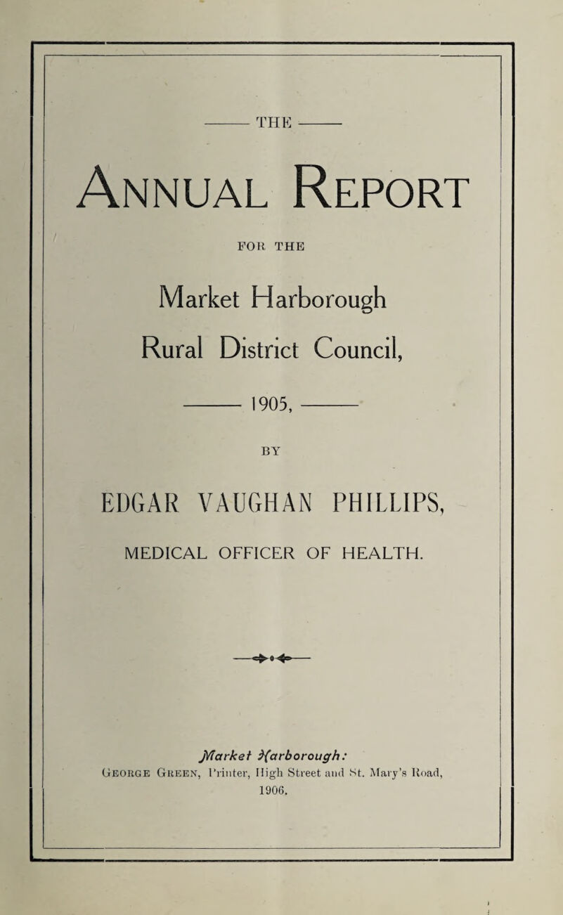 THE Annual Report FOR THE Market Harborough Rural District Council, 1905, BY EDGAR VAUGHAN PHILLIPS, MEDICAL OFFICER OF HEALTH. J/iarkei Yarborough: George Green, Printer, High Street and st. Mary’s Hoad, 1906.