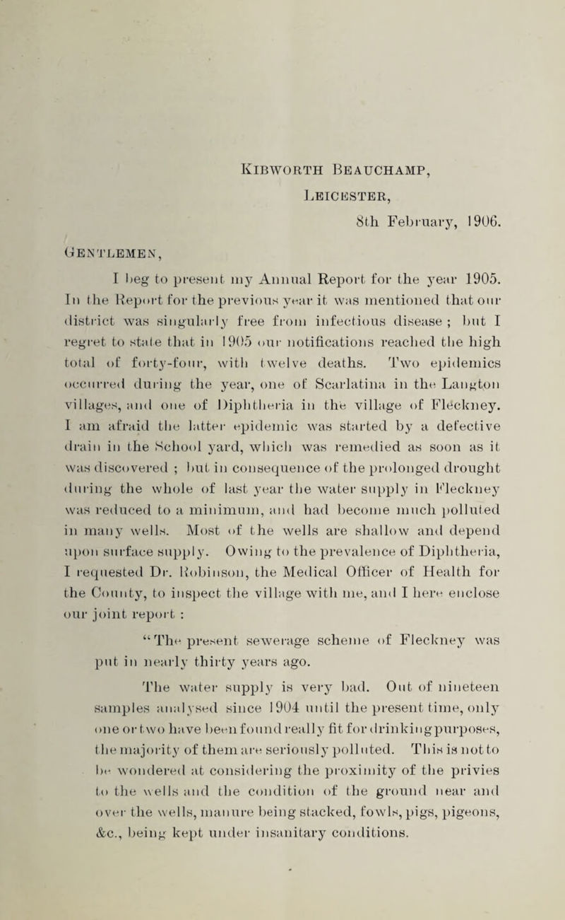 Kibworth Beauchamp, Leicester, 8th February, 1906. Gentlemen, I Oeg to present niy Annual Report for the year 1905. In the Report for the previous year it was mentioned that our district was singularly free from infectious disease ; hut I regret to stale that in 1905 our notifications reached the high total of forty-four, with twelve deaths. Two epidemics occurred during the year, one of Scarlatina in the Langton villages, and one of Diphtheria in the village of Fleckney. I am afraid the latter epidemic was started by a defective drain in the School yard, which was remedied as soon as it was discovered ; hut in consequence of the prolonged drought during the whole of last year the water supply in Fleckney was reduced to a minimum, and had become much polluted in many wells. Most of the wells are shallow and depend upon surface supply. Owing to the prevalence of Diphtheria, I requested Dr. Robinson, the Medical Officer of Health for the County, to inspect the village with me, and I here enclose our joint report : “The present sewerage scheme of Fleckney was put in nearly thirty years ago. The water supply is very bad. Out of nineteen samples analysed since 1904 until the present time, only one or two have been found really fit for drinkingpurposes, the majority of them are seriously polluted. This is notto be wondered at considering the proximity of the privies to the wells and the condition of the ground near and over the wells, manure being stacked, fowls, pigs, pigeons, &c., being kept under insanitary conditions.