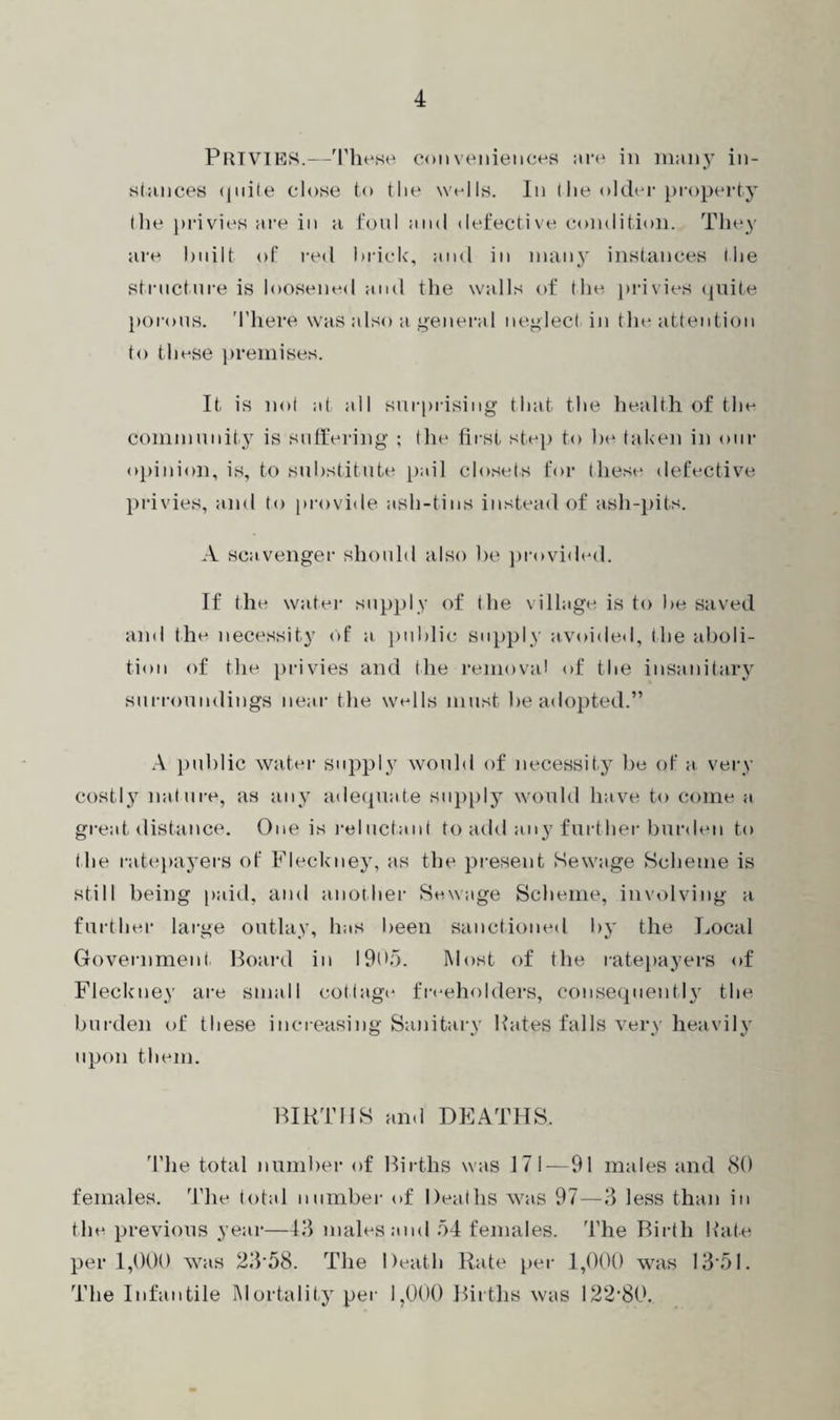 PRIVIES.—These conveniences are in many in¬ stances quite close to the wells. In the older property the privies are in a foul and defective condition. They are built of red brick, and in many instances the structure is loosened and the walls of the privies quite porous. There was also a general neglect in the attention to these premises. It is not at all surprising that the health of the community is suffering ; the first step to be taken in our opinion, is, to substitute pail closets for these defective privies, and to provide ash-tins instead of ash-pits. A scavenger should also be provided. If the water supply of the village is to be saved and the necessity of a. public supply avoided, the aboli¬ tion of the privies and the removal of the insanitary surroundings near the wells must be adopted.” A public water supply would of necessity be of a. very costly nature, as any adequate supply would have to come a great distance. One is reluctant to add any further burden to the ratepayers of Fleckney, as the present Sewage Scheme is still being paid, and another Sewage Scheme, involving a further large outlay, has been sanctioned by the Local Government Board in 1905. Most of the ratepayers of Fleckney are small cottage freeholders, consequently' the burden of these increasing Sanitary Hates falls very heavily upon them. BIRTHS and DEATHS. The total number of Births was 171—91 males and 80 females. The total number of Deaths was 97—3 less than in the previous year—43 males and 54 females. The Birth Hate per 1,000 was 23'58. The Death Rate per 1,000 was 1351. The Infantile Mortality per 1,000 Births was 122‘80.