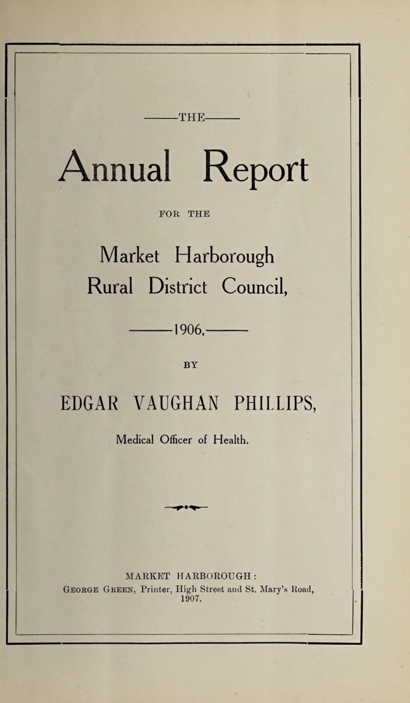 -THE- Annual Report FOR THE Market Harborough Rural District Council, -1906,- BY EDGAR VAUGHAN PHILLIPS, Medical Officer of Health. MARKET HARBOROUGH: George Green, Printer, High Street and St. Mary’s Hoad, 1907.