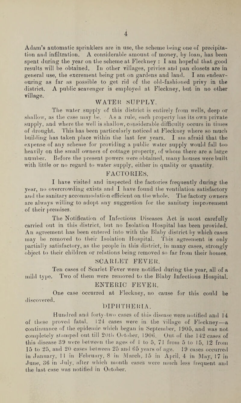 Adam’s automatic sprinklers are in use, tlie scheme being one of precipita¬ tion and infiltration. A considerable amount of money, by loan, has been spent during the year on the scheme at Fleckney : I am hopeful that good results will be obtained. In other villages, privies and pan closets are in general use, the excrement being put on gardens and land. I am endeav¬ ouring as far as possible to get rid of the old-fashioned privy in the district. A public scavenger is employed at Fleckney, but in no other village. WATER SUPPLY. The water supply of this district is entirely from wells, deep or shallow, as the case may be. As a rule, each properly lias its own private supply, and where the well is shallow, considerable difficulty occurs in times of drought. This has been particularly noticed at Fleckney where so much building lias taken place within the last few years. I am afraid that the expense of any scheme for providing a public water supply would fall too heavily on the small owners of cottage property, of whom there are a large number. Before the present powers were obtained, many houses were built with little or no regard to water supply, either in quality or quantity. FACTORIES. I have visited and inspected the factories frequently during the year, no overcrowding exists and I have found the ventilation satisfactory and (lie sanitary accommodation efficient on tlie whole. Tbe factory owners are always willing to adopt any suggestion for the sanitary improvement of their premises. The Notification of Infectious Diseases Act is most carefully carried out in this district, but no Isolation Hospital has been provided. An agreement has been entered into with the Blaby district by which cases may be removed to their Isolation Hospital. This agreement is only partially satisfactory, as the people in this district, in many cases, strongly object to their children or relations being removed so far from their homes. SCARLET FEVER, Ten cases of Scarlet Fever were notified during the year, all of a mild type. Two of them were removed to the Blaby Infectious Hospital. ENTERIC FEVER One case occurred at Fleckney, no cause for this could be discovered. DIPHTHERIA. Hundred and forty-two cases of this disease were notified and 14 of these proved fatal. 124 cases were in the village of Fleckney—a continuance of the epidemic which began in September, 1905, and was not completely stamped out till 2()tb October, I 90(i. Out. of the 142 cases of this disease 39 were bet ween the ages of I to 5, 7 I from 5 to 15, 12 from 15 to 25, and 20 cases bet ween 25 and (i5 years of age. 19 cases occurred in January, 11 in February, 8 in March, 15 in April, 4 in May, 17 in June, 3fi in July, after which month cases were much less frequent and the last case was notified in October.