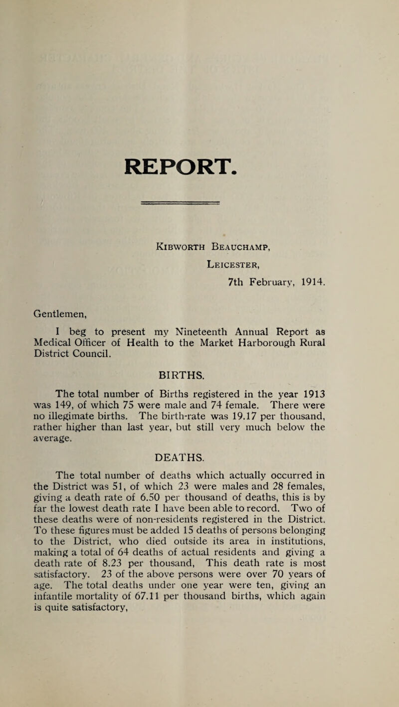 REPORT Kibworth Beauchamp, Leicester, 7th February, 1914. Gentlemen, I beg to present my Nineteenth Annual Report as Medical Officer of Health to the Market Harborough Rural District Council. BIRTHS. The total number of Births registered in the year 1913 was 149, of which 75 were male and 74 female. There were no illegimate births. The birth-rate was 19.17 per thousand, rather higher than last year, but still very much below the average. DEATHS. The total number of deaths which actually occurred in the District was 51, of which 23 were males and 28 females, giving a death rate of 6.50 per thousand of deaths, this is by far the lowest death rate I have been able to record. Two of these deaths were of non-residents registered in the District. To these figures must be added 15 deaths of persons belonging to the District, who died outside its area in institutions, making a total of 64 deaths of actual residents and giving a death rate of 8.23 per thousand, This death rate is most satisfactory. 23 of the above persons were over 70 years of age. The total deaths under one year were ten, giving an infantile mortality of 67.11 per thousand births, which again is quite satisfactory,