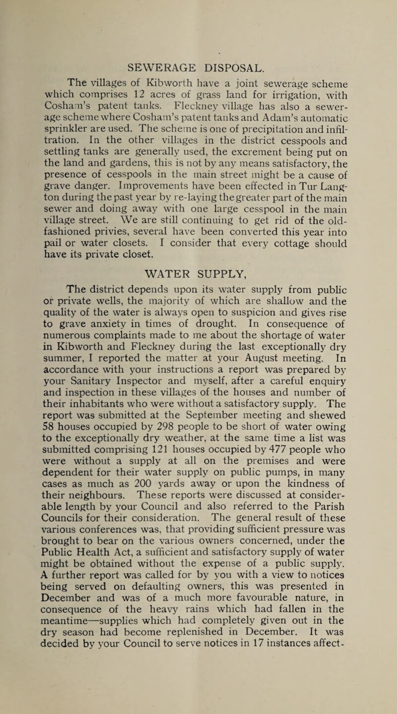 SEWERAGE DISPOSAL. The villages of Kibworth have a joint sewerage scheme which comprises 12 acres of grass land for irrigation, with Cosham’s patent tanks. Fleckney village has also a sewer¬ age scheme where Cosham’s patent tanks and Adam’s automatic sprinkler are used. The scheme is one of precipitation and infil¬ tration. In the other villages in the district cesspools and settling tanks are generally used, the excrement being put on the land and gardens, this is not by any means satisfactory, the presence of cesspools in the main street might be a cause of grave danger. Improvements have been effected in Tur Lang- ton during the past year by re-laying the greater part of the main sewer and doing away with one large cesspool in the main village street. We are still continuing to get rid of the old- fashioned privies, several have been converted this year into pail or water closets. I consider that every cottage should have its private closet. WATER SUPPLY, The district depends upon its water supply from public or private wells, the majority of which are shallow and the quality of the water is always open to suspicion and gives rise to grave anxiety in times of drought. In consequence of numerous complaints made to me about the shortage of water in Kibworth and Fleckney during the last exceptionally dry summer, I reported the matter at your August meeting. In accordance with your instructions a report was prepared by your Sanitary Inspector and myself, after a careful enquiry and inspection in these villages of the houses and number of their inhabitants who were without a satisfactory supply. The report was submitted at the September meeting and shewed 58 houses occupied by 298 people to be short of water owing to the exceptionally dry weather, at the same time a list was submitted comprising 121 houses occupied by 477 people who were without a supply at all on the premises and were dependent for their water supply on public pumps, in many cases as much as 200 yards away or upon the kindness of their neighbours. These reports were discussed at consider¬ able length by your Council and also referred to the Parish Councils for their consideration. The general result of these various conferences was, that providing sufficient pressure was brought to bear on the various owners concerned, under the Public Health Act, a sufficient and satisfactory supply of water might be obtained without the expense of a public supply. A further report was called for by you with a view to notices being served on defaulting owners, this was presented in December and was of a much more favourable nature, in consequence of the heavy rains which had fallen in the meantime—supplies which had completely given out in the dry season had become replenished in December. It was decided by your Council to serve notices in 17 instances affect-