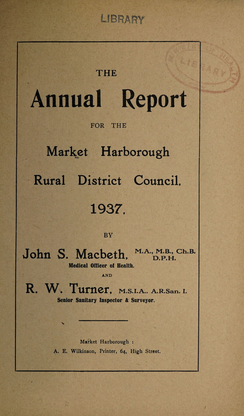 Annual Report FOR THE Market Harborough Rural District Council, 1937, BY John S. Macbeth, M'AD'SichB- Medical Officer of Health. AND R. W. Turner, M.S.I.A.. A.R.San. I. Senior Sanitary Inspector & Surveyor. Market Harborough : A. E. Wilkinson, Printer, 64, High Street.