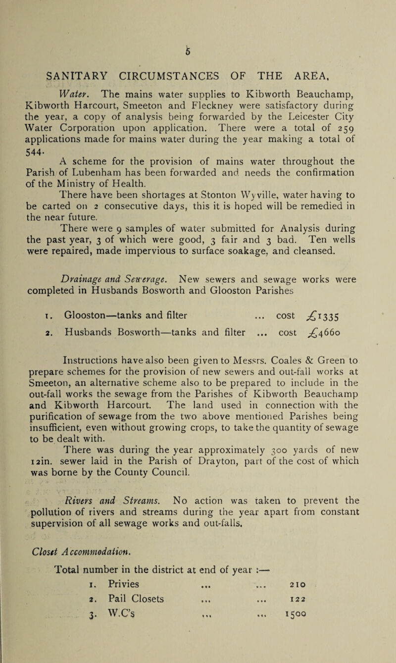 SANITARY CIRCUMSTANCES OF THE AREA, Water. The mains water supplies to Kibworth Beauchamp, Kibworth Harcourt, Smeeton and Fleckney were satisfactory during the year, a copy of analysis being forwarded by the Leicester City Water Corporation upon application. There were a total of 259 applications made for mains water during the year making a total of 544- A scheme for the provision of mains water throughout the Parish of Lubenham has been forwarded and needs the confirmation of the Ministry of Health. There have been shortages at Stonton Wyville, water having to be carted on 2 consecutive days, this it is hoped will be remedied in the near future. There were 9 samples of water submitted for Analysis during the past year, 3 of which were good, 3 fair and 3 bad. Ten wells were repaired, made impervious to surface soakage, and cleansed. Drainage and Sewerage. New sewers and sewage works were completed in Husbands Bosworth and Glooston Parishes 1. Glooston—tanks and filter ... cost ^1335 2. Husbands Bosworth—tanks and filter ... cost jQ4660 Instructions have also been given to Messrs. Coales & Green to prepare schemes for the provision of new sewers and out-fall works at Smeeton, an alternative scheme also to be prepared to include in the out-fall works the sewage from the Parishes of Kibworth Beauchamp and Kibworth Harcourt. The land used in connection with the purification of sewage from the two above mentioned Parishes being insufficient, even without growing crops, to take the quantity of sewage to be dealt with. There was during the year approximately 300 yards of new i2in. sewer laid in the Parish of Drayton, part of the cost of which was borne by the County Council. Rivers and Streams. No action was taken to prevent the pollution of rivers and streams during the year apart from constant supervision of all sewage works and out-falls. Closet Accommodation. Total number in the district at end of year :— 1. Privies 210 2. Pail Closets 122 3. W.Cs 1500