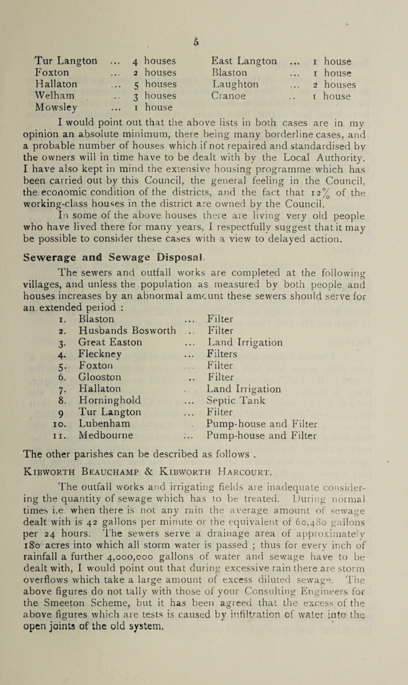 Tur Langton Foxton Hallaton Welham Mowsley 4 houses 2 houses 5 houses 3 houses i house East Langton Blaston Laughton Cianoe ... i house 1 house 2 houses i house I would point out that the above lists in both cases are in my opinion an absolute minimum, there being many borderline cases, and a probable number of houses which if not repaired and standardised by the owners will in time have to be dealt with by the Local Authority. I have also kept in mind the extensive housing programme which has been carried out by this Council, the general feeling in the Council, the economic condition of the districts, and the fact that 12% of the working-class houses in the district are owned by the Council. In some of the above houses there are living very old people who have lived there for many years, I respectfully suggest that it may be possible to consider these cases with a view to delayed action. Sewerage and Sewage Disposal The sewers and outfall works are completed at the following villages, and unless the population as measured by both people and houses increases by an abnormal amount these sewers should serve for an extended peiiod : 1. Blaston 2. Husbands Bosworth 3. Great Easton 4. Fleckney 5. Foxton 6. Glooston 7. Hallaton 8. Horninghold 9 Tur Langton 10. Lubenham 11. Medbourne Filter Filter Land Irrigation Filters Filter Filter Land Irrigation Septic Tank Filter Pump-house and Filter Pump-house and Filter The other parishes can be described as follows . Kibworth Beauchamp & Kibworth Harcourt. The outfall works and irrigating fields are inadequate consider¬ ing the quantity of sewage which has to be treated. During normal times i.e when there is not any rain the average amount of sewage dealt with is 42 gallons per minute or the equivalent of 60.4S0 gallons per 24 hours. The sewers serve a drainage area of approximately 180 acres into which all storm water is passed ; thus for every inch of rainfall a further 4,000,000 gallons of water and sewage have to be dealt with, I would point out that during excessive rain there are storm overflows which take a large amount of excess diluted sewage. The above figures do not tally with those of your Consulting Engineers for the Smeeton Scheme, but it has been agreed that the excess of the above figures which are tests is caused by infiltration of water into the open joints of the old system.