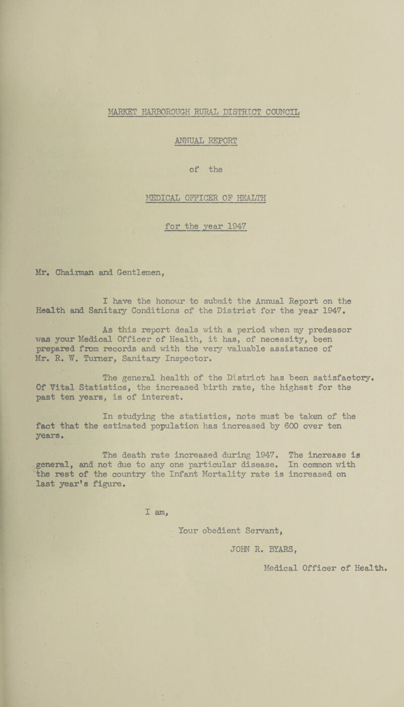 MARKET HARBOROUGH RURAL DISTRICT COUNCIL ANNUAL REPORT of the JffiDICAL OFFICER OF HEALTH for the year 1947 Mr, Chairman and Gentlemen, I have the honour to submit the Annual Report on the Health and Sanitary Conditions of the District for the year 1947. As this report deals with a period when my predessor was your Medical Officer of Health, it has, of necessity, been prepared from records and with the very valuable assistance of Mr. R. W. Turner, Sanitary Inspector. The general health of the District has been satisfactory. Of Vital Statistics, the increased birth rate, the highest for the past ten years, is of interest. In studying the statistics, note must be taken of the fact that the estimated population has increased by 600 over ten years. The death rate increased during 1947. The increase is general, and not due to any one particular disease. In common with the rest of the country the Infant Mortality rate is increased on last year's figure. I am, Your obedient Servant, JOHN R. BYARS,