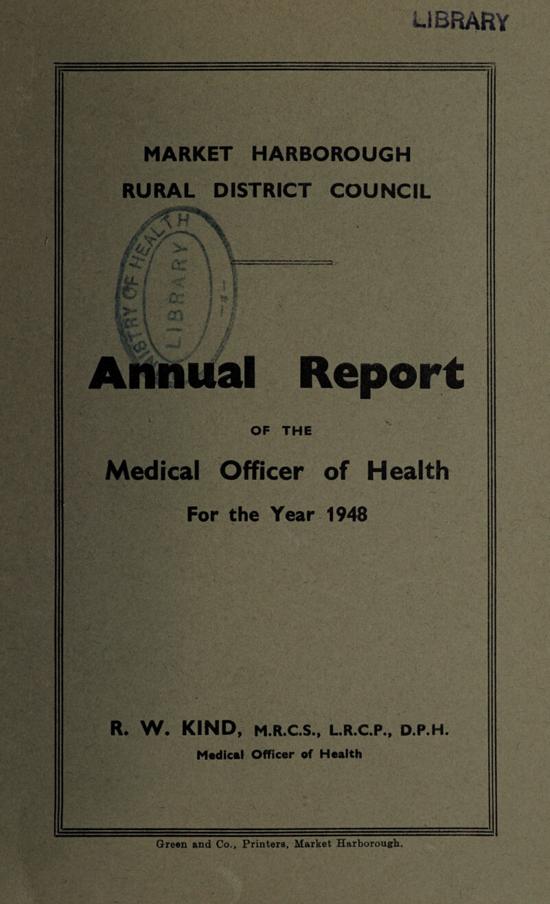 LIBRARY MARKET HARBOROUGH RURAL DISTRICT COUNCIL \ u ify /■*-/ Pi fA ‘i&A Annual Report OF THE Medical Officer of Health For the Year 1948 R. W. KIND, M.R.C.S., L.R.C.P., D.P.H. Medical Officer of Health Green and Co., Printers, Market Harborough.