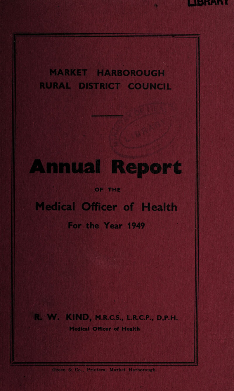 — MARKET HARBOROUGH ■' ’■ RAL DISTRICT COUNCIL m m nu\ fm OF THE edical Officer of Health For the Year 1949 ifj’ / v R. W. KIND, M.R.C.S., L.R.C.P., D.P.H. Medical Officer of Health 1 ’’i i V Green & Co,. Printers, Market Harborough.