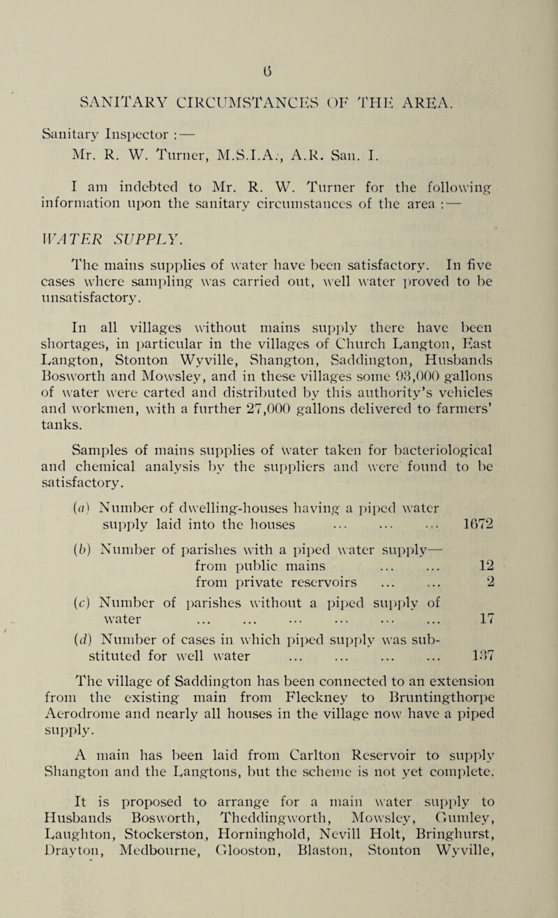 (3 SANITARY CIRCUMSTANCES OF THE AREA. Sanitary Inspector : — Mr. R. W. Turner, M.S.I.A., A.R. San. I. I am indebted to Mr. R. W. Turner for the following information upon the .sanitary circumstances of the area : — WATER SUPPLY. The mains supplies of water have been satisfactory. In five cases where sampling was carried out, well water proved to be unsatisfactory. In all villages without mains supply there have been shortages, in particular in the villages of Church Eangton, East Eangton, Stonton Wyville, Shangton, Saddington, Husbands Bosworth and Mowsley, and in these villages some 93,000 gallons of water were carted and distributed by this authority’s vehicles and workmen, with a further 27,000 gallons delivered to farmers’ tanks. Samples of mains supplies of water taken for bacteriological and chemical analysis bv the suppliers and were found to be satisfactory. (a) Number of dwelling-houses having a piped water supply laid into the houses ... ... ••• 1672 (b) Number of parishes with a piped water supply— from public mains from private reservoirs (c) Number of parishes without a piped supply of water (d) Number of cases in which piped supply was sub¬ stituted for well water ... ... ... ... 137 The village of Saddington has been connected to an extension from the existing main from Fleckney to Bruntingthorpe Aerodrome and nearly all houses in the village now have a piped supply. A main has been laid from Carlton Reservoir to supply Shangton and the Langtons, but the scheme is not yet complete. It is proposed to arrange for a main water supply to Husbands Bosworth, Thedding worth, Mowsley, Gumley, Laughton, Stockerston, Horninghold, Nevill Holt, Bringhurst, Drayton, Medbourne, Glooston, Blaston, Stonton Wyville, 12 2 17
